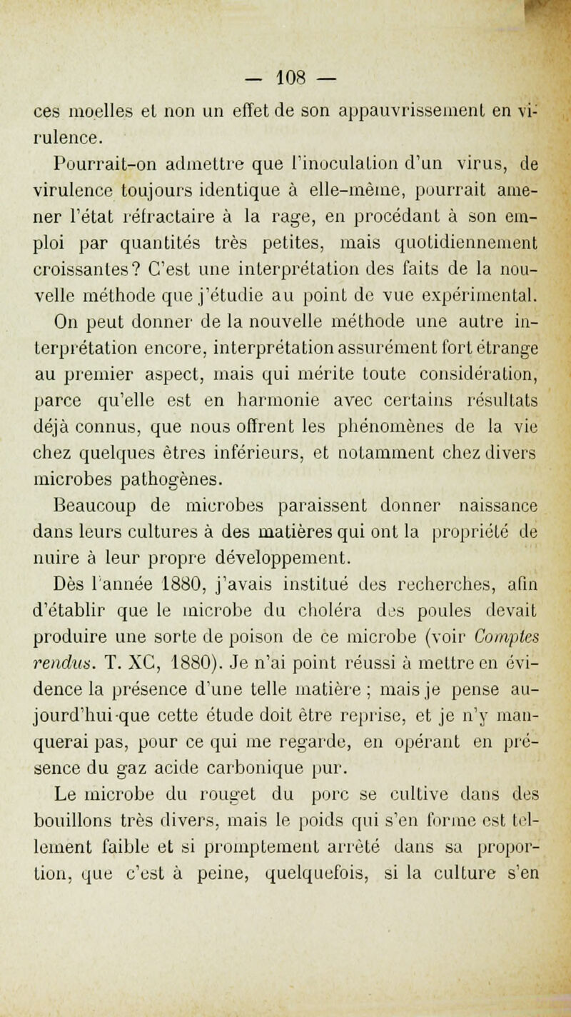 ces moelles el non un effet de son appauvrissement en vi- rulence. Pourrait-on admettre que l'inoculation d'un virus, de virulence toujours identique à elle-même, pourrait ame- ner l'état réfractaire à la rage, en procédant à son em- ploi par quantités très petites, mais quotidiennement croissantes? C'est une interprétation des faits de la nou- velle méthode que j'étudie au point de vue expérimental. On peut donner de la nouvelle méthode une autre in- terprétation encore, interprétation assurément fort étrange au premier aspect, mais qui mérite toute considération, parce qu'elle est en harmonie avec certains résultats déjà connus, que nous offrent les phénomènes de la vie chez quelques êtres inférieurs, et notamment chez divers microbes pathogènes. Beaucoup de microbes paraissent donner naissance dans leurs cultures à des matières qui ont la propriété de nuire à leur propre développement. Dès l'année 1880, j'avais institué des recherches, afin d'établir que le microbe du choléra dos poules devait produire une sorte de poison de ce microbe (voir Comptes rendus. T. XC, 1880). Je n'ai point réussi à mettre en évi- dence la présence d'une telle matière; mais je pense au- jourd'hui-que cette étude doit être reprise, et je n'y man- querai pas, pour ce qui me regarde, en opérant en pré- sence du gaz acide carbonique pur. Le microbe du rouget du porc se cultive dans des bouillons très divers, mais le poids qui s'en forme est tel- lement faible et si promptement arrêté dans sa propor- tion, que c'est à peine, quelquefois, si la culture s'en