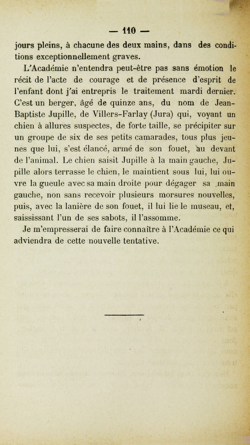 jours pleins, à chacune des deux mains, dans des condi- tions exceptionnellement graves. L'Académie n'entendra peut-être pas sans émotion le récit de l'acte de courage et de présence d'esprit de l'enfant dont j'ai entrepris le traitement mardi dernier. C'est un berger, âgé de quinze ans, du nom de Jean- Baptiste Jupille, de Villers-Farlay (Jura) qui, voyant un chien à allures suspectes, de forte taille, se précipiter sur un groupe de six de ses petits camarades, tous plus jeu- nes que lui, s'est élancé, armé de son fouet, au devant de l'animal. Le chien saisit Jupille à la main gauche, Ju- pille alors terrasse le chien, le maintient sous lui, lui ou- vre la gueule avec sa main droite pour dégager sa .main gauche, non sans recevoir plusieurs morsures nouvelles, puis, avec la lanière de son fouet, il lui lie le museau, et, saississant l'un de ses sabots, il l'assomme. Je m'empresserai de faire connaître à l'Académie ce qui adviendra de cette nouvelle tentative.