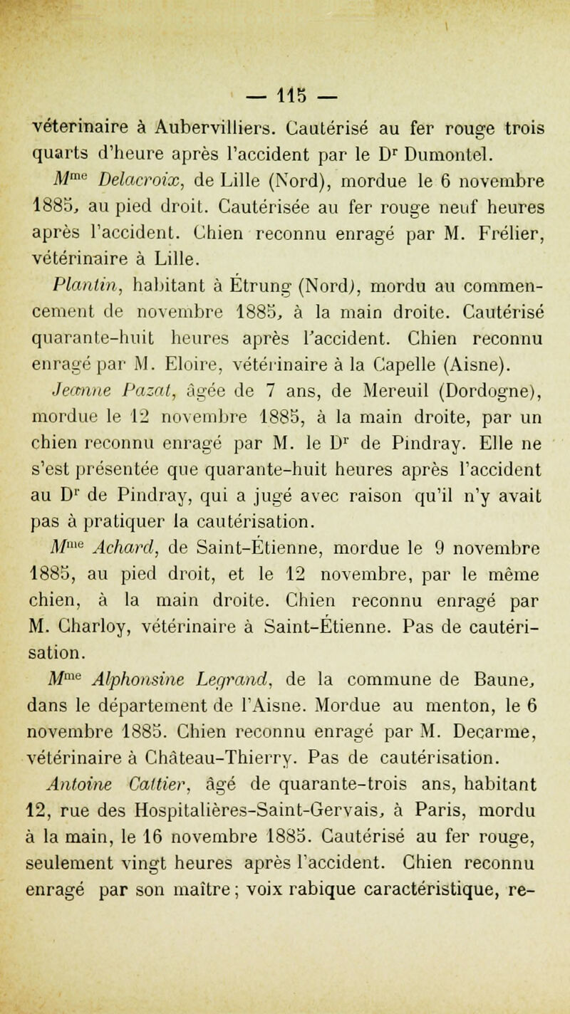 vétérinaire à Aubervilliers. Cautérisé au fer rouge trois quarts d'heure après l'accident par le Dr Dumontel. Mme Delacroix, de Lille (Nord), mordue le 6 novembre 1885, au pied droit. Cautérisée au fer rouge neuf heures après l'accident. Chien reconnu enragé par M. Frélier, vétérinaire à Lille. Planlin, habitant à Etrung (Nord), mordu au commen- cement de novembre 1885, à la main droite. Cautérisé quarante-huit heures après l'accident. Chien reconnu enragé par M. Eloire, vétérinaire à la Capelle (Aisne). Jeanne Pazat, âgée de 7 ans, de Mereuil (Dordogne), mordue le 12 novembre 1885, à la main droite, par un chien reconnu enragé par M. le Dr de Pindray. Elle ne s'est présentée que quarante-huit heures après l'accident au D1' de Pindray, qui a jugé avec raison qu'il n'y avait pas à pratiquer la cautérisation. Mme Achard, de Saint-Étienne, mordue le 9 novembre 1885, au pied droit, et le 12 novembre, par le même chien, à la main droite. Chien reconnu enragé par M. Charloy, vétérinaire à Saint-Étienne. Pas de cautéri- sation. Mme Alphonsine Legrand, de la commune de Baune, dans le département de l'Aisne. Mordue au menton, le 6 novembre 1885. Chien reconnu enragé par M. Decarme, vétérinaire à Château-Thierry. Pas de cautérisation. Antoine Caltier, âgé de quarante-trois ans, habitant 12, rue des Hospitalières-Saint-Gervais, à Paris, mordu à la main, le 16 novembre 1885. Cautérisé au fer rouge, seulement vingt heures après l'accident. Chien reconnu enragé par son maître ; voix rabique caractéristique, re-