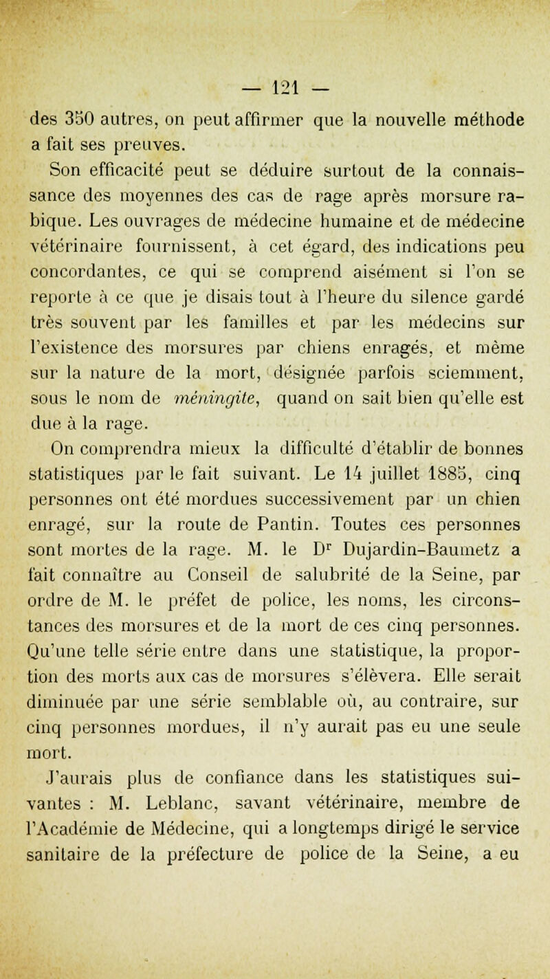 des 350 autres, on peut affirmer que la nouvelle méthode a fait ses preuves. Son efficacité peut se déduire surtout de la connais- sance des moyennes des cas de rage après morsure ra- bique. Les ouvrages de médecine humaine et de médecine vétérinaire fournissent, à cet égard, des indications peu concordantes, ce qui se comprend aisément si Ton se reporte à ce que je disais tout à l'heure du silence gardé très souvent par les familles et par les médecins sur l'existence des morsures par chiens enragés, et même sur la nature de la mort, désignée parfois sciemment, sous le nom de méningite, quand on sait bien qu'elle est due à la rage. On comprendra mieux la difficulté d'établir de bonnes statistiques par le fait suivant. Le 14 juillet 1885, cinq personnes ont été mordues successivement par un chien enragé, sur la route de Pantin. Toutes ces personnes sont mortes de la rage. M. le Dr Dujardin-Baumetz a fait connaître au Conseil de salubrité de la Seine, par ordre de M. le préfet de police, les noms, les circons- tances des morsures et de la mort de ces cinq personnes. Qu'une telle série entre dans une statistique, la propor- tion des morts aux cas de morsures s'élèvera. Elle serait diminuée par une série semblable où, au contraire, sur cinq personnes mordues, il n'y aurait pas eu une seule mort. J'aurais plus de confiance dans les statistiques sui- vantes : M. Leblanc, savant vétérinaire, membre de l'Académie de Médecine, qui a longtemps dirigé le service sanitaire de la préfecture de police de la Seine, a eu