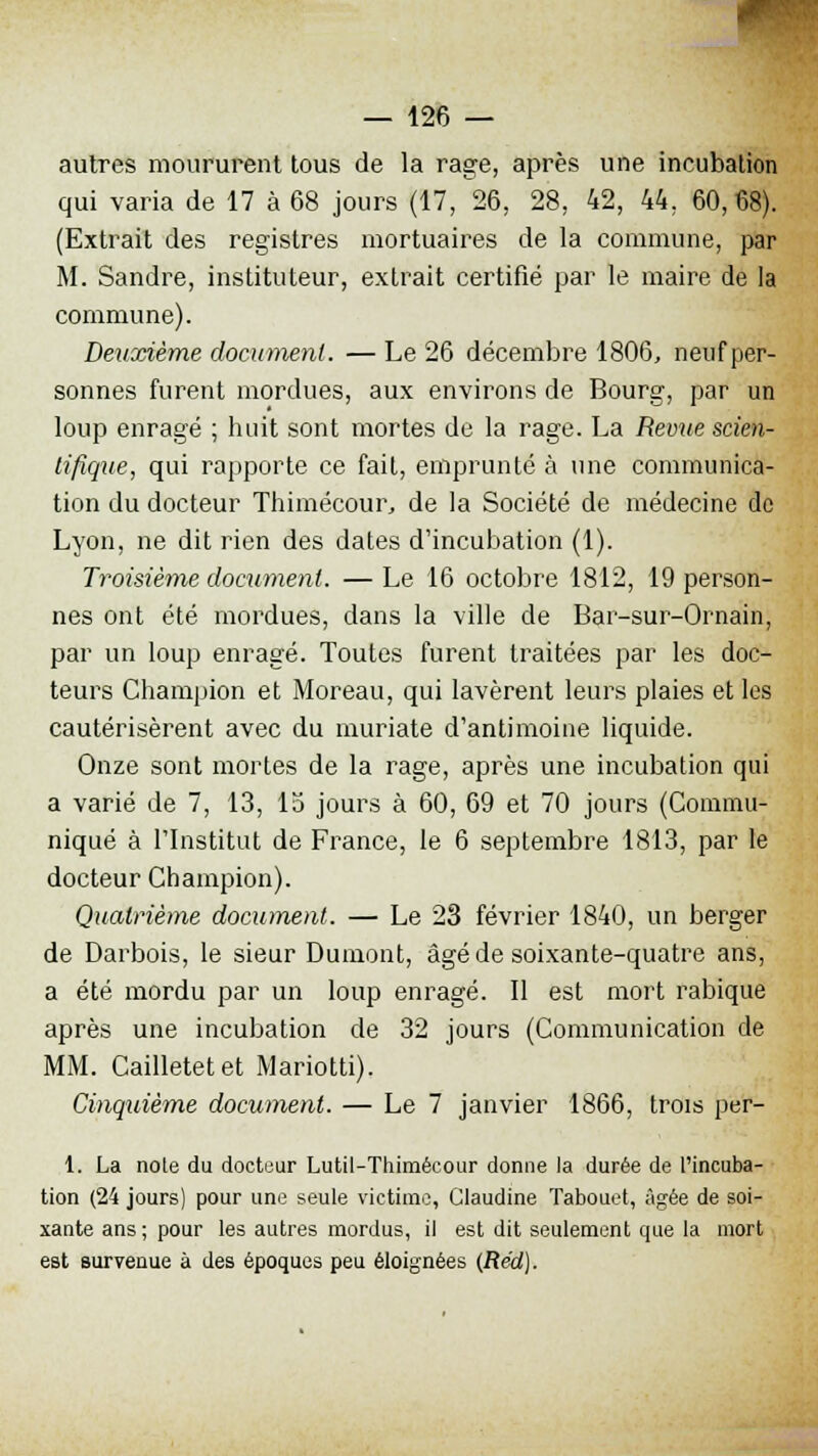 autres moururent tous de la rage, après une incubation qui varia de 17 à 68 jours (17, 26, 28, 42, 44, 60,68). (Extrait des registres mortuaires de la commune, par M. Sandre, instituteur, extrait certifié par le maire de la commune). Deuxième document. — Le 26 décembre 1806, neuf per- sonnes furent mordues, aux environs de Bourg, par un loup enragé ; huit sont mortes de la rage. La Revue scien- tifique, qui rapporte ce fait, emprunté à une communica- tion du docteur Thimécour, de la Société de médecine de Lyon, ne dit rien des dates d'incubation (1). Troisième document. — Le 16 octobre 1812, 19 person- nes ont été mordues, dans la ville de Bar-sur-Ornain, par un loup enragé. Toutes furent traitées par les doc- teurs Champion et Moreau, qui lavèrent leurs plaies et les cautérisèrent avec du muriate d'antimoine liquide. Onze sont mortes de la rage, après une incubation qui a varié de 7, 13, 15 jours à 60, 69 et 70 jours (Commu- niqué à l'Institut de France, le 6 septembre 1813, par le docteur Champion). Quatrième document. — Le 23 février 1840, un berger de Darbois, le sieur Dumont, âgé de soixante-quatre ans, a été mordu par un loup enragé. Il est mort rabique après une incubation de 32 jours (Communication de MM. Cailletetet Mariotti). Cinquième document. — Le 7 janvier 1866, trois per- 1. La noie du docteur Lutil-Thimécour donne la durée de l'incuba- tion (24 jours) pour une seule victime, Claudine Tabouet, Agée de soi- xante ans ; pour les autres mordus, il est dit seulement que la mort est survenue à des époques peu éloignées (Réd).