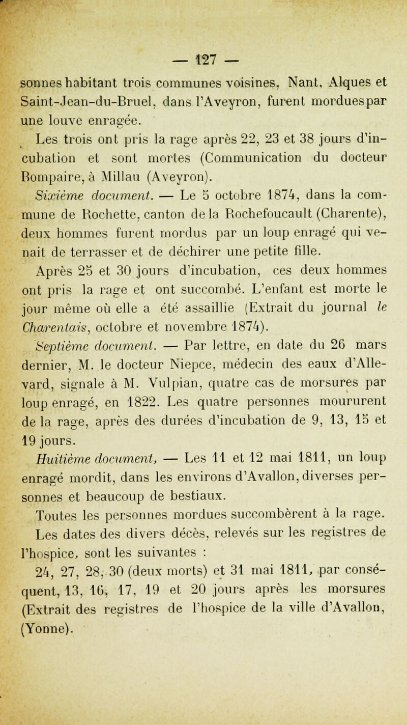 sonnes habitant trois communes voisines, Nant, Alques et Saint-Jean-du-Bruel. dans l'Aveyron, furent mordues par une louve enragée. Les trois ont pris la rage après 22, 23 et 38 jours d'in- cubation et sont mortes (Communication du docteur Rompaire, à Millau (Aveyron). Sixième document. — Le 5 octobre 1874, dans la com- mune de Rochette, canton delà Rochefoucault (Charente), deux hommes furent mordus par un loup enragé qui ve- nait de terrasser et de déchirer une petite fille. Après 25 et 30 jours d'incubation, ces deux hommes ont pris la rage et ont succombé. L'enfant est morte le jour même où elle a été assaillie (Extrait du journal le Charentais, octobre et novembre 1874). Septième document. — Par lettre, en date du 26 mars dernier, M. le docteur Niepce, médecin des eaux d'Alle- vard, signale à M. Vulpian, quatre cas de morsures par loup enragé, en 1822. Les quatre personnes moururent de la rage, après des durées d'incubation de 9, 13, 15 et 19 jours. Huitième document, — Les 11 et 12 mai 1811, un loup enragé mordit, dans les environs d'Avallon, diverses per- sonnes et beaucoup de bestiaux. Toutes les personnes mordues succombèrent à la rage. Les dates des divers décès, relevés sur les registres de l'hospice, sont les suivantes : 24, 27, 28, 30 (deux morts) et 31 mai 1811, par consé- quent, 13, 10, 17. 19 et 20 jours après les morsures (Extrait des registres de l'hospice de la ville d'Avallon, (Yonne).