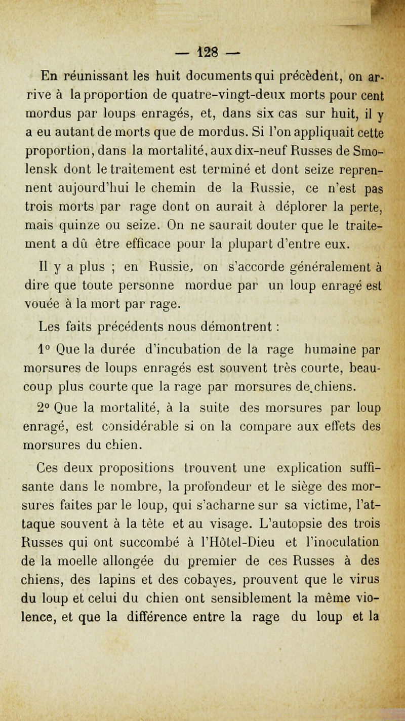 En réunissant les huit documents qui précèdent, on ar- rive à la proportion de quatre-vingt-deux morts pour cent mordus par loups enragés, et, dans six cas sur huit, il y a eu autant de morts que de mordus. Si Ton appliquait cette proportion, dans la mortalité, aux dix-neuf Russes de Smo- lensk dont le traitement est terminé et dont seize repren- nent aujourd'hui le chemin de la Russie, ce n'est pas trois morts par rage dont on aurait à déplorer la perte, mais quinze ou seize. On ne saurait douter que le traite- ment a dû être efficace pour la plupart d'entre eux. Il y a plus ; en Russie, on s'accorde généralement à dire que toute personne mordue par un loup enragé est vouée à la mort par rage. Les faits précédents nous démontrent : 1° Que la durée d'incubation de la rage humaine par morsures de loups enragés est souvent très courte, beau- coup plus courte que la rage par morsures de.chiens. 2° Que la mortalité, à la suite des morsures par loup enragé, est considérable si on la compare aux effets des morsures du chien. Ces deux propositions trouvent une explication suffi- sante dans le nombre, la profondeur et le siège des mor- sures faites par le loup, qui s'acharne sur sa victime, l'at- taque souvent à la tète et au visage. L'autopsie des trois Russes qui ont succombé à l'Hôlel-Dieu et l'inoculation de la moelle allongée du premier de ces Russes à des chiens, des lapins et des cobayes, prouvent que le virus du loup et celui du chien ont sensiblement la même vio- lence, et que la différence entre la rage du loup et la