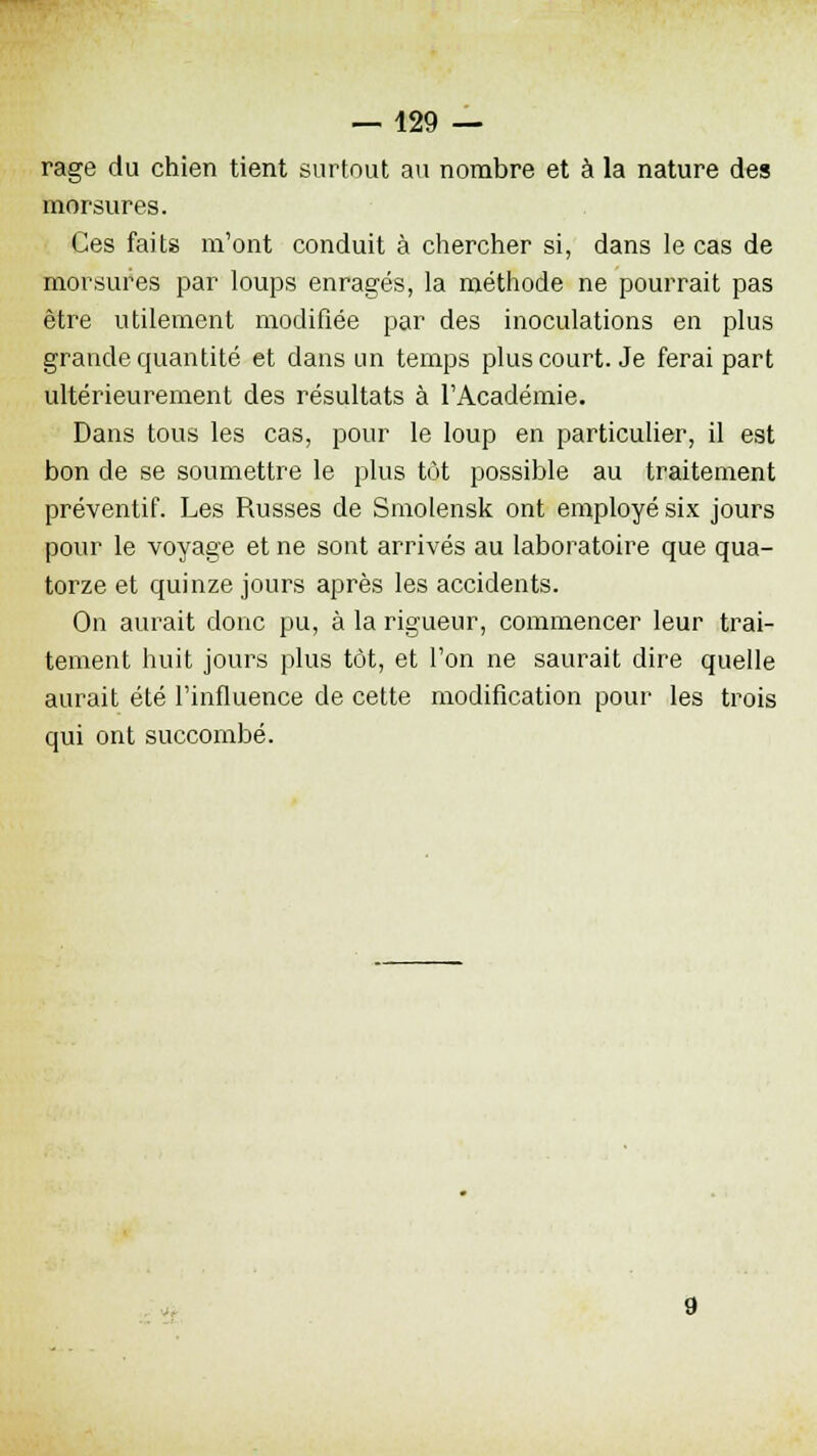 rage du chien tient surtout au nombre et à la nature des morsures. Ces faits m'ont conduit à chercher si, dans le cas de morsures par loups enragés, la méthode ne pourrait pas être utilement modifiée par des inoculations en plus grande quantité et dans un temps plus court. Je ferai part ultérieurement des résultats à l'Académie. Dans tous les cas, pour le loup en particulier, il est bon de se soumettre le plus tôt possible au traitement préventif. Les Russes de Smolensk ont employé six jours pour le voyage et ne sont arrivés au laboratoire que qua- torze et quinze jours après les accidents. On aurait donc pu, à la rigueur, commencer leur trai- tement huit jours plus tôt, et l'on ne saurait dire quelle aurait été l'influence de cette modification pour les trois qui ont succombé.