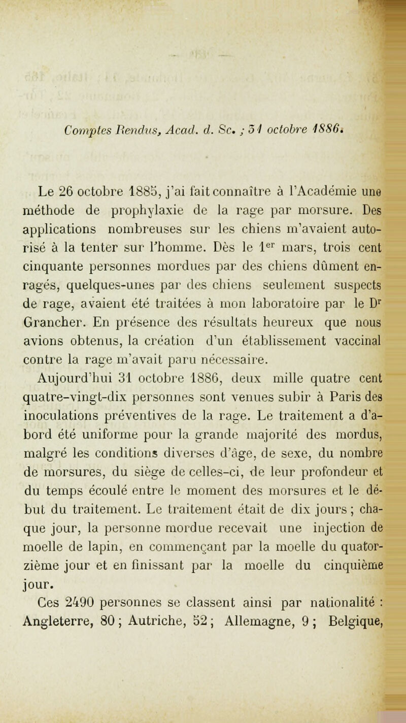 Le 26 octobre 1885, j'ai fait connaître à l'Académie une méthode de prophylaxie de la rage par morsure. Des applications nombreuses sur les chiens m'avaient auto- risé à la tenter sur l'homme. Dès le 1er mars, trois cent cinquante personnes mordues par des chiens dûment en- ragés, quelques-unes par des chiens seulement suspects de rage, avaient été traitées à mon laboratoire par le Dr Grancher. En présence des résultats heureux que nous avions obtenus, la création d'un établissement vaccinal contre la rage m'avait paru nécessaire. Aujourd'hui 31 octobre 1886, deux mille quatre cent quatre-vingt-dix personnes sont venues subir à Paris des inoculations préventives de la rage. Le traitement a d'a- bord été uniforme pour la grande majorité des mordus, malgré les conditions diverses d'âge, de sexe, du nombre de morsures, du siège de celles-ci, de leur profondeur et du temps écoulé entre le moment des morsures et le dé- but du traitement. Le traitement était de dix jours ; cha- que jour, la personne mordue recevait une injection de moelle de lapin, en commençant par la moelle du quator- zième jour et en finissant par la moelle du cinquième jour. Ces 2490 personnes se classent ainsi par nationalité : Angleterre, 80 ; Autriche, 52 ; Allemagne, 9 ; Belgique,