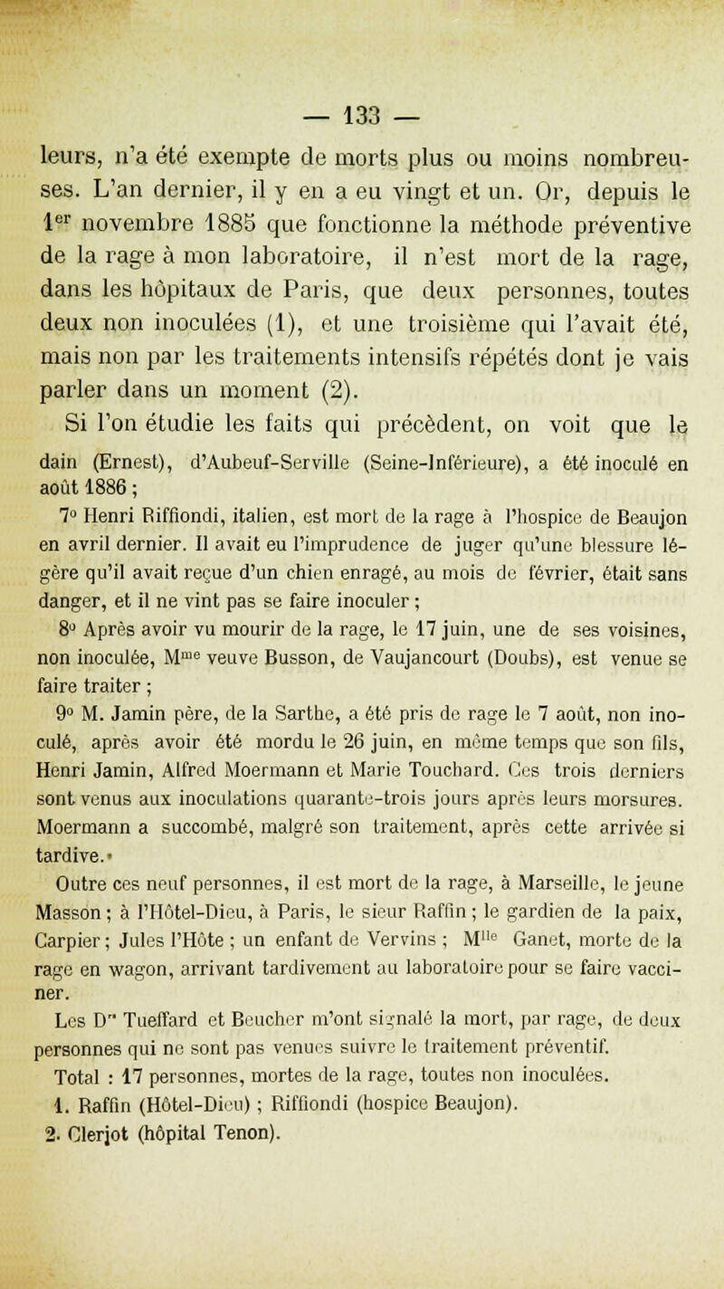 leurs, n'a été exempte de morts plus ou moins nombreu- ses. L'an dernier, il y en a eu vingt et un. Or, depuis le 1er novembre 1885 que fonctionne la méthode préventive de la rage à mon laboratoire, il n'est mort de la rage, dans les hôpitaux de Paris, que deux personnes, toutes deux non inoculées (1), et une troisième qui l'avait été, mais non par les traitements intensifs répétés dont je vais parler dans un moment (2). Si l'on étudie les faits qui précèdent, on voit que le dain (Ernest), d'Aubeuf-Serville (Seine-Inférieure), a été inoculé en août 1886 ; 7° Henri Riffiondi, italien, est mort de la rage à l'hospice de Beaujon en avril dernier. II avait eu l'imprudence de juger qu'une blessure lé- gère qu'il avait reçue d'un chien enragé, au mois de février, était sans danger, et il ne vint pas se faire inoculer ; 8° Après avoir vu mourir de la rage, le 17 juin, une de ses voisines, non inoculée, Mme veuve Busson, de Vaujancourt (Doubs), est venue se faire traiter ; 9° M. Jamin père, de la Sarthe, a été pris de rage le 7 août, non ino- culé, après avoir été mordu le 26 juin, en même temps que son fils, Henri Jamin, Alfred Moermann et Marie Toucliard. Ces trois derniers sont venus aux inoculations quarante-trois jours après leurs morsures. Moermann a succombé, malgré son traitement, après cette arrivée si tardive.- Outre ces neuf personnes, il est mort de la rage, à Marseille, le jeune Masson ; à l'IIôtel-Dieu, à Paris, le sieur Raffin ; le gardien de la paix, Carpier ; Jules l'Hôte ; un enfant de Vervins ; Mlle Ganet, morte de la rage en wagon, arrivant tardivement au laboratoire pour se faire vacci- ner. Les D Tueffard et Beucher m'ont signalé la mort, par rage, de deux personnes qui ne sont pas venues suivre le traitement préventif. Total : 17 personnes, mortes de la rage, toutes non inoculées. 1. Raffin (Hôtel-Dieu) ; Riffiondi (hospice Beaujon). 2- Clerjot (hôpital Tenon).