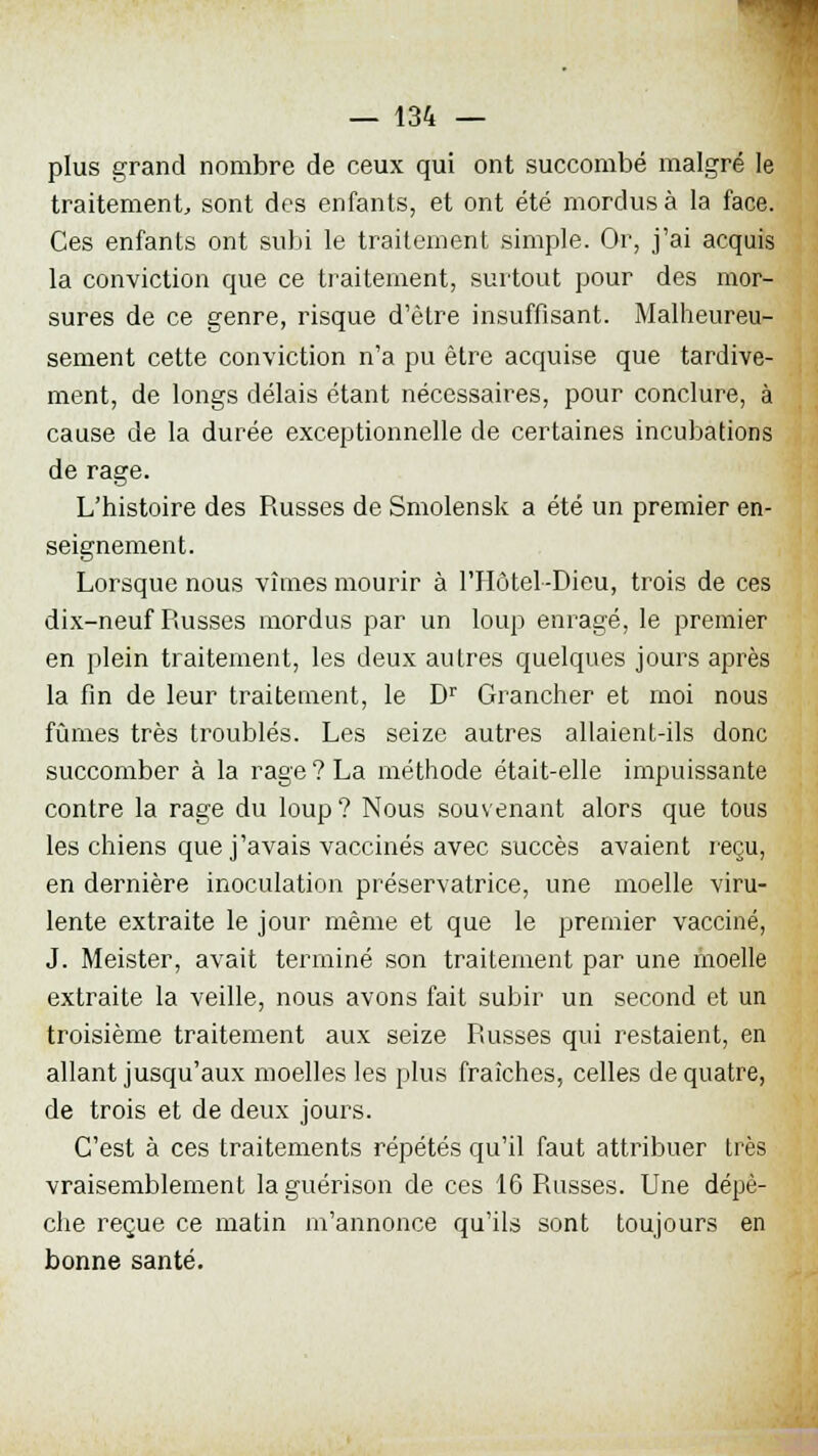 plus grand nombre de ceux qui ont succombé malgré le traitement, sont des enfants, et ont été mordus à la face. Ces enfants ont subi le traitement simple. Or, j'ai acquis la conviction que ce traitement, surtout pour des mor- sures de ce genre, risque d'être insuffisant. Malheureu- sement cette conviction n'a pu être acquise que tardive- ment, de longs délais étant nécessaires, pour conclure, à cause de la durée exceptionnelle de certaines incubations de rage. L'histoire des Russes de Smolensk a été un premier en- seignement. Lorsque nous vîmes mourir à l'Hôtel-Dieu, trois de ces dix-neuf Russes mordus par un loup enragé, le premier en plein traitement, les deux autres quelques jours après la fin de leur traitement, le Dr Grancher et moi nous fûmes très troublés. Les seize autres allaient-ils donc succomber à la rage? La méthode était-elle impuissante contre la rage du loup ? Nous souvenant alors que tous les chiens que j'avais vaccinés avec succès avaient reçu, en dernière inoculation préservatrice, une moelle viru- lente extraite le jour même et que le premier vacciné, J. Meister, avait terminé son traitement par une moelle extraite la veille, nous avons fait subir un second et un troisième traitement aux seize Russes qui restaient, en allant jusqu'aux moelles les plus fraîches, celles de quatre, de trois et de deux jours. C'est à ces traitements répétés qu'il faut attribuer très vraisemblement laguérison de ces 16 Russes. Une dépè- che reçue ce matin m'annonce qu'ils sont toujours en bonne santé.