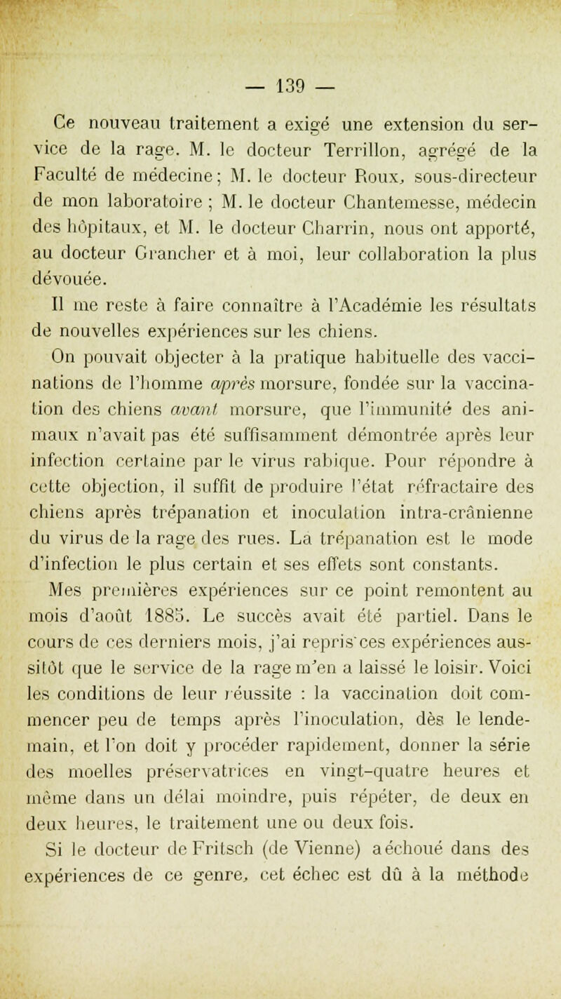 Ce nouveau traitement a exigé une extension du ser- vice de la rage. M. le docteur Terrillon, agrégé de la Faculté de médecine; M. le docteur Roux, sous-directeur de mon laboratoire ; M. le docteur Chantemesse, médecin des hôpitaux, et M. le docteur Charrin, nous ont apporté, au docteur Crancher et à moi, leur collaboration la plus dévouée. Il me reste à faire connaître à l'Académie les résultats de nouvelles expériences sur les chiens. On pouvait objecter à la pratique habituelle des vacci- nations de l'homme après morsure, fondée sur la vaccina- tion des chiens avant, morsure, que l'immunité des ani- maux n'avait pas été suffisamment démontrée après leur infection certaine par le virus rabique. Pour répondre à cette objection, il suffit de produire l'état rofractaire des chiens après trépanation et inoculation intra-crànienne du virus de la rage des rues. La trépanation est le mode d'infection le plus certain et ses effets sont constants. Mes premières expériences sur ce point remontent au mois d'août 1883. Le succès avait été partiel. Dans le cours de ces derniers mois, j'ai repris'ces expériences aus- sitôt que le service de la ragemJen a laissé le loisir. Voici les conditions de leur réussite : la vaccination doit com- mencer peu de temps après l'inoculation, dès le lende- main, et l'on doit y procéder rapidement, donner la série des moelles préservatrices en vingt-quatre heures et même dans un délai moindre, puis répéter, de deux en deux heures, le traitement une ou deux fois. Si le docteur de Fritsch (de Vienne) a échoué dans des expériences de ce genre, cet échec est dû à la méthode