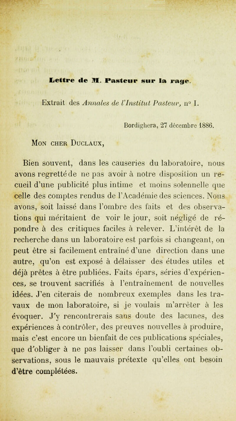 Lettre de tl Pasteur sur la rage. Extrait des Annales de l'Institut Pasteur, n° I. Bordighera, 27 décembre 1886. Mon cher Duclaux, Bien souvent, dans les causeries du laboratoire, nous avons regretté de ne pas avoir à notre disposition un re- cueil d'une publicité plus intime et moins solennelle que celle des comptes rendus de l'Académie des sciences. Nous avons, soit laissé dans l'ombre des faits et des observa- tions qui méritaient de voir le jour, soit négligé de ré- pondre à des critiques faciles à relever. L'intérêt de la recherche dans un laboratoire est parfois si changeant, on peut être si facilement entraîné d'une direction dans une autre, qu'on est exposé à délaisser des études utiles et déjà prêtes à être publiées. Faits épars, séries d'expérien- ces., se trouvent sacrifiés à l'entraînement de nouvelles idées. J'en citerais de nombreux exemples dans les tra- vaux de mon laboratoire, si je voulais m'arrèter à les évoquer. J'y rencontrerais sans doute des lacunes, des expériences à contrôler, des preuves nouvelles à produire, mais c'est encore un bienfait de ces publications spéciales, que d'obliger à ne pas laisser dans l'oubli certaines ob- servations, sous le mauvais prétexte qu'elles ont besoin d'être complétées.