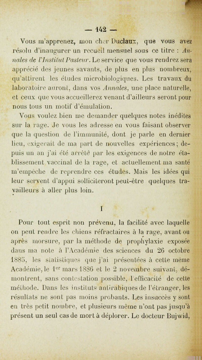 Vous m'apprenez, mon cher Duclaun, que vous avez résolu d'inaugurer un recueil mensuel sous ce titre : An- nales de l'Institut Pasteur. Le service que vous rendrez sera apprécié des jeunes savants, de plus en plus nombreux, qu'attirent les études microbiologiques. Les travaux du laboratoire auront, dans vos Annales, une place naturelle, et ceux que vous accueillerez venant d'ailleurs seront pour nous tous un motif d'émulation. Vous voulez bien me demander quelques notes inédites sur la rage. Je vous les adresse en vous faisant observer que la question de l'immunité, dont je parle en dernier lieu, exigerait de ma part de nouvelles expériences ; de- puis un an j'ai été arrêté par les exigences de notre éta- blissement vaccinal de la rage, et actuellement ma santé m'empêche de reprendre ces études. Mais les idées qui leur servent d'appui solliciteront peut-être quelques tra- vailleurs à aller plus loin. I Pour tout esprit non prévenu, la facilité avec laquelle on peut rendre les chiens réfractaires à la rage, avant ou après morsure, par la méthode de prophylaxie exposée dans ma note à l'Académie des sciences du 26 octobre 1885, les statistiques que j'ai présentées à cette même Académie, le 1er mars 1886 et le 2 novembre suivant, dé- montrent, sans contestation possible, lefficacité de cette méthode. Dans les instituts antirabiques de l'étranger, les résultats ne sont pas moins probants. Les insuccès y sont en très petit nombre, et plusieurs même n'ont pas jusqu'à présent un seul cas de mort à déplorer. Le docteur Bujwid,