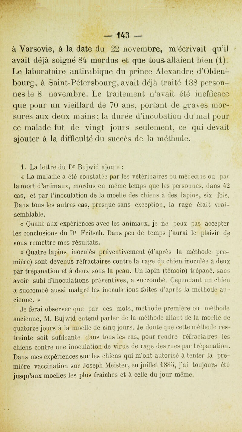 à Varsovie, à la date du 22 novembre, m'écrivait qu'il avait déjà soigné 84 mordus et que tous.allaient bien (1). Le laboratoire antirabique du prince Alexandre d'Olden- bourg, à Saint-Pétersbourg, avait déjà traité 188 person- nes le 8 novembre. Le traitement n'avait été inefficace que pour un vieillard de 70 ans, portant de graves mor- sures aux deux mains; la durée d'incubation du mal pour ce malade fut de vingt jours seulement, ce qui devait ajouter à la difficulté du succès de la méthode. t. La lettre du Dr Blljwid ajoute : ■s La maladie a été constat}-1 par les vétérinaires ou médecios ou la mort d'animaux, mordus en même temps que les personnes, dans 42 cas, et par l'inoculation de la moelle des chiens à des lapins, six fois. Dans tous les autres cas, presque sans exception, la rage était vrai- semblable. « Quant aux expériences avec les animaux, je ne peux pas accepter les conclusions du D' Fritsch. Dans peu de temps j'aurai le plaisir de vous remettre mes résultats. « Quatre lapins inoculés préventivement (d'après la méthode pre- mière) sont devenus réfractaires contre la rage du chien inoculée à deux par trépanation et à deux sous la peau. Un lapin (témoin) trépané, sans avoir subi d'inoculations préventives, a succombé. Cependant un chien a succombé aussi malgré les inoculations faites d'après la méthode an- cienne. » Je ferai observer que par ces moK méthode première ou méthode ancienne, M. Bujwid entend parler de la méthode allait de la moelle de quatorze jours à la moelle de cinq jours. Je doute que celte méthode res- treinte soit suffisante dans tous les cas, pour rendre réfractaires les chiens contre une inoculation de virus de rage desrues par trépanation. Dans mes expériences sur les chiens qui m'ont autorisé a tenter la pre- mière vaccination sur Joseph Meister, en juillet 1883, j'ai toujours été jusqu'aux moelles les plus fraîches et à celle du jour même.