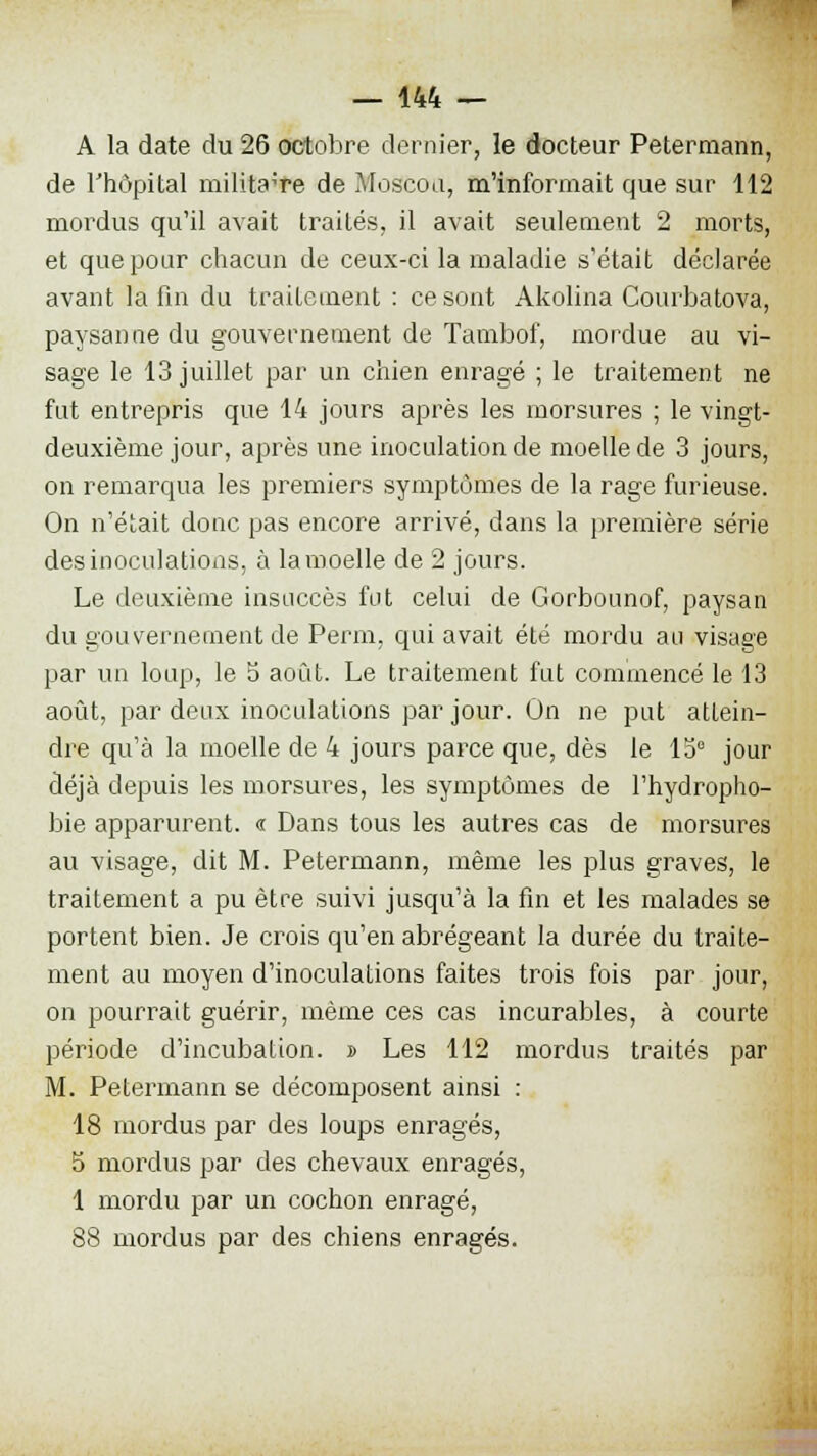 A la date du 26 octobre dernier, le docteur Petermann, de l'hôpital militaire de Moscou, m'informait que sur 112 mordus qu'il avait traités, il avait seulement 2 morts, et que pour chacun de ceux-ci la maladie s'était déclarée avant la fin du traitement : ce sont Akolina Courbatova, paysanne du gouvernement de Tambof, mordue au vi- sage le 13 juillet par un chien enragé ; le traitement ne fut entrepris que 14 jours après les morsures ; le vingt- deuxième jour, après une inoculation de moelle de 3 jours, on remarqua les premiers symptômes de la rage furieuse. On n'était donc pas encore arrivé, dans la première série des inoculations, à la moelle de 2 jours. Le deuxième insuccès fut celui de Gorbounof, paysan du gouvernement de Perm, qui avait été mordu au visage par un loup, le 5 août. Le traitement fut commencé le 13 août, par deux inoculations par jour. On ne put attein- dre qu'à la moelle de 4 jours parce que, dès le 15° jour déjà depuis les morsures, les symptômes de l'hydropho- bie apparurent. « Dans tous les autres cas de morsures au visage, dit M. Petermann, même les plus graves, le traitement a pu être suivi jusqu'à la fin et les malades se portent bien. Je crois qu'en abrégeant la durée du traite- ment au moyen d'inoculations faites trois fois par jour, on pourrait guérir, même ces cas incurables, à courte période d'incubation. » Les 112 mordus traités par M. Petermann se décomposent ainsi : 18 mordus par des loups enragés, 5 mordus par des chevaux enragés, 1 mordu par un cochon enragé, 88 mordus par des chiens enragés.