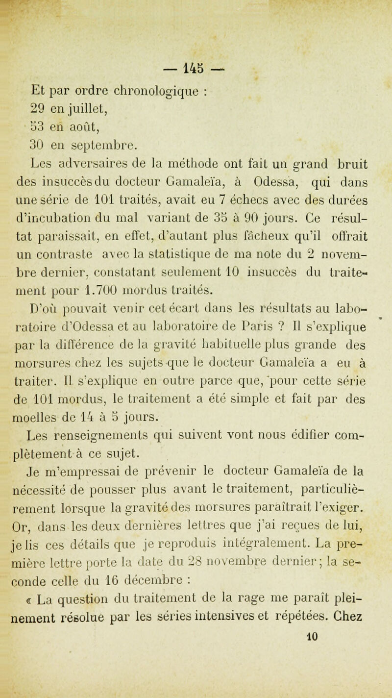 Et par ordre chronologique : 29 en juillet, 53 en août, 30 en septembre. Les adversaires de la méthode ont fait un grand bruit des insuccès du docteur Gamaleïa, à Odessa, qui dans une série de 101 traités, avait eu 7 échecs avec des durées d'incubation du mal variant de 35 à 90 jours. Ce résul- tat paraissait, en effet, d'autant plus fâcheux qu'il offrait un contraste avec la statistique de ma note du 2 novem- bre dernier, constatant seulement 10 insuccès du traite- ment pour 1.700 mordus traités. D'où pouvait venir cet écart dans les résultats au labo- ratoire d'Odessa et au laboratoire de Paris ? Il s'explique par la différence de la gravité habituelle plus grande des morsures chez les sujets que le docteur Gamaleïa a eu à traiter. Il s'explique en outre parce que, pour cette série de 101 mordus, le traitement a été simple et fait par des moelles de 14 à 5 jours. Les renseignements qui suivent vont nous édifier com- plètement à ce sujet. Je m'empressai de prévenir le docteur Gamaleïa de la nécessité de pousser plus avant le traitement, particuliè- rement lorsque la gravité des morsures paraîtrait l'exiger. Or, dans les deux dernières lettres que j'ai reçues de lui, je lis ces détails que je reproduis intégralement. La pre- mière lettre porte la date du 28 novembre dernier; la se- conde celle du 16 décembre : « La question du traitement de la rage me paraît plei- nement résolue par les séries intensives et répétées. Chez 10