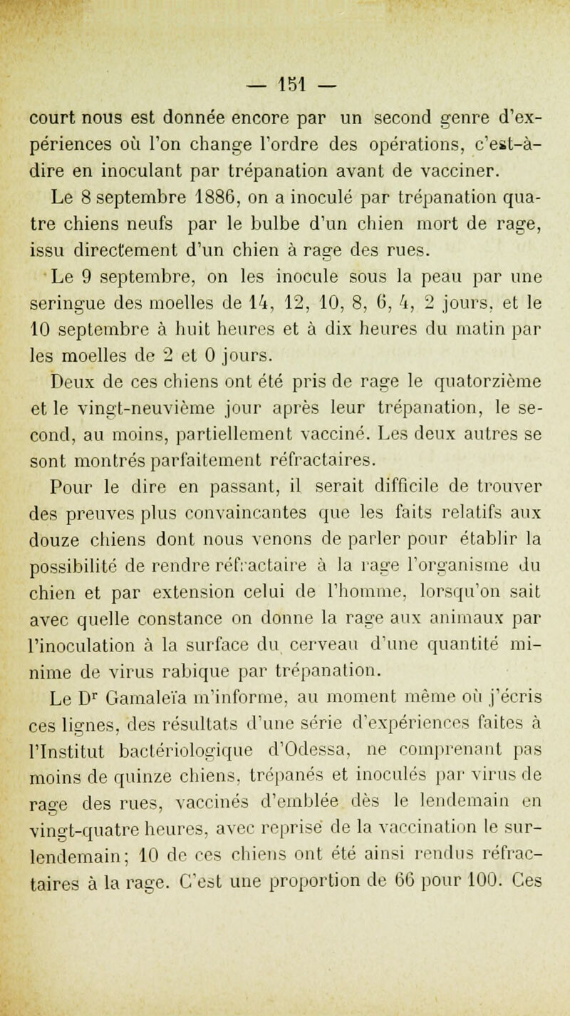 court nous est donnée encore par un second genre d'ex- périences où l'on change l'ordre des opérations, c'est-à- dire en inoculant par trépanation avant de vacciner. Le 8 septembre 1886, on a inoculé par trépanation qua- tre chiens neufs par le bulbe d'un chien mort de rage, issu directement d'un chien à rage des rues. Le 9 septembre, on les inocule sous la peau par une seringue des moelles de 14, 12, 10, 8, 6, 4, 2 jours, et le 10 septembre à huit heures et à dix heures du matin par les moelles de 2 et 0 jours. Deux de ces chiens ont été pris de rage le quatorzième et le vingt-neuvième jour après leur trépanation, le se- cond, au moins, partiellement vacciné. Les deux autres se sont montrés parfaitement réfractaires. Pour le dire en passant, il serait difficile de trouver des preuves plus convaincantes que les faits relatifs aux douze chiens dont nous venons de parler pour établir la possibilité de rendre réfractaire à la rage l'organisme du chien et par extension celui de l'homme, lorsqu'on sait avec quelle constance on donne la rage aux animaux par l'inoculation à la surface du cerveau d'une quantité mi- nime de virus rabique par trépanation. Le Dr Gamaleïa m'informe, au moment même où j'écris ces lignes, des résultats d'une série d'expériences faites à l'Institut bactériologique d'Odessa, ne comprenant pas moins de quinze chiens, trépanés et inoculés par virus de rage des rues, vaccinés d'emblée dès le lendemain en vingt-quatre heures, avec reprisé de la vaccination le sur- lendemain; 10 de ces chiens ont été ainsi rendus réfrac- taires à la rage. C'est une proportion de 66 pour 100. Ces