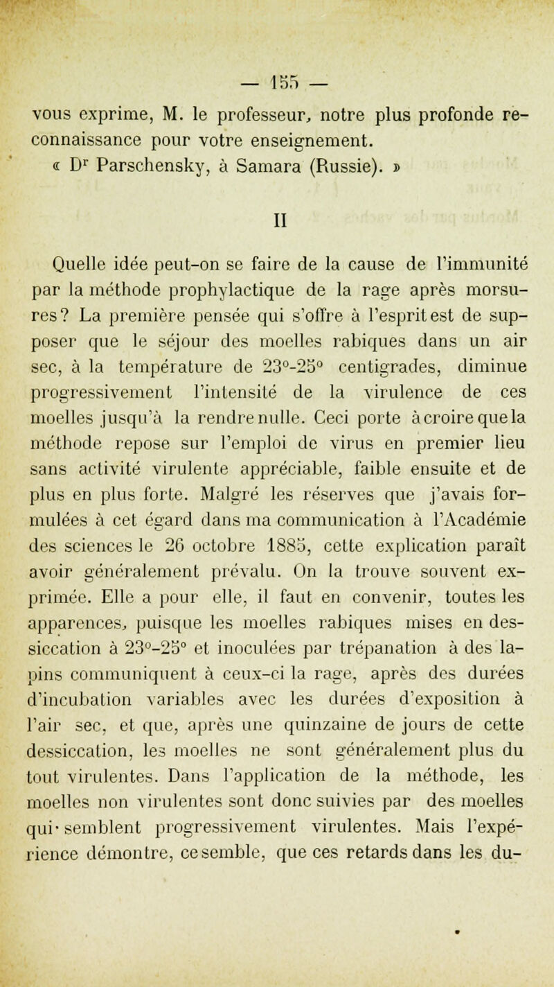 vous exprime, M. le professeur, notre plus profonde re- connaissance pour votre enseignement. « Dr Parschensky, à Samara (Russie), i II Quelle idée peut-on se faire de la cause de l'immunité par la méthode prophylactique de la rage après morsu- res? La première pensée qui s'offre à l'esprit est de sup- poser que le séjour des moelles rabiques dans un air sec, à la température de 23°-25° centigrades, diminue progressivement l'intensité de la virulence de ces moelles jusqu'à la rendre nulle. Ceci porte à croire que la méthode repose sur l'emploi de virus en premier lieu sans activité virulente appréciable, faible ensuite et de plus en plus forte. Malgré les réserves que j'avais for- mulées à cet égard dans ma communication à l'Académie des sciences le 26 octobre 1885, cette explication paraît avoir généralement prévalu. On la trouve souvent ex- primée. Elle a pour elle, il faut en convenir, toutes les apparences., puisque les moelles rabiques mises en des- siccation à 23°-25° et inoculées par trépanation à des la- pins communiquent à ceux-ci la rage, après des durées d'incubation variables avec les durées d'exposition à l'air sec, et que, après une quinzaine de jours de cette dessiccation, les moelles ne sont généralement plus du tout virulentes. Dans l'application de la méthode, les moelles non virulentes sont donc suivies par des moelles qui-semblent progressivement virulentes. Mais l'expé- rience démontre, ce semble, que ces retards dans les du-