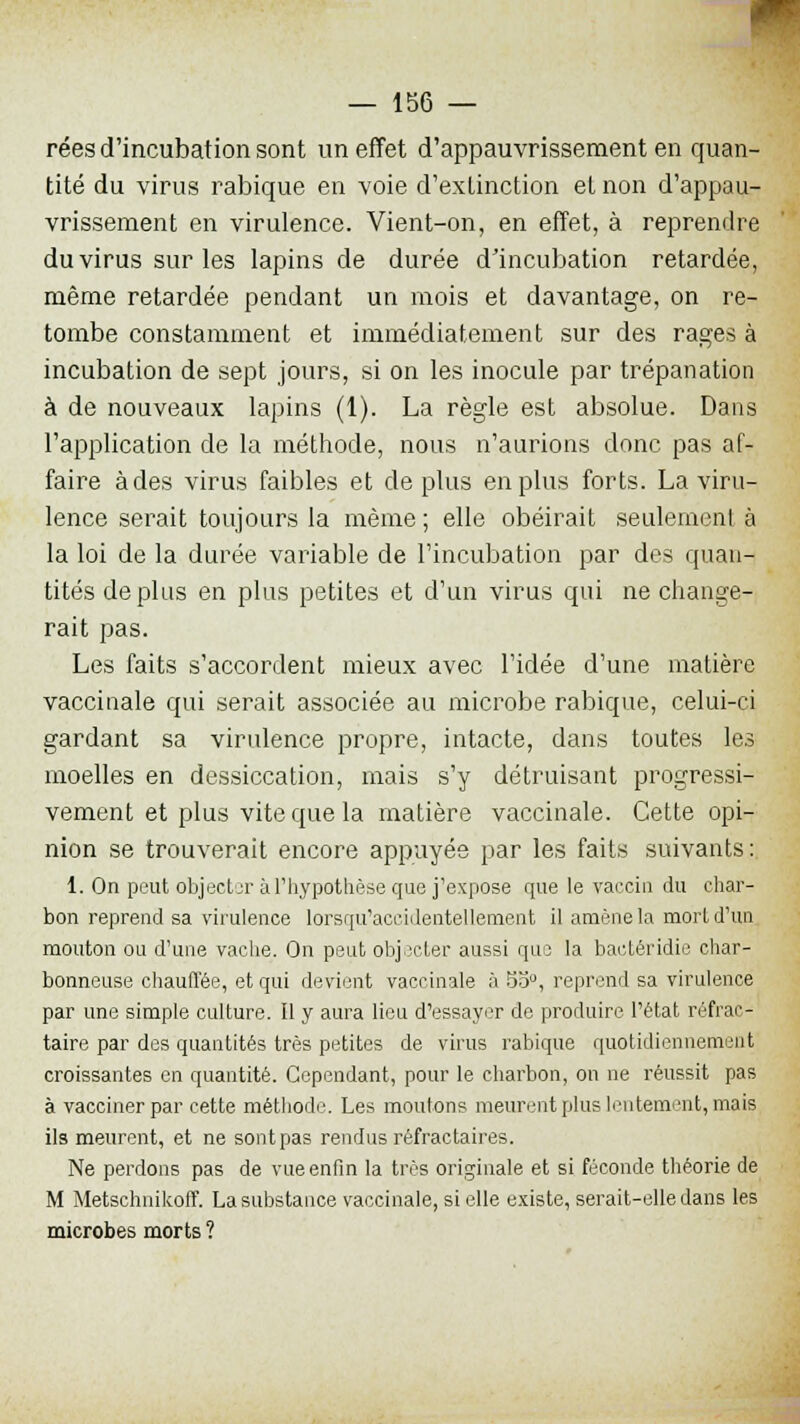 rées d'incubation sont un effet d'appauvrissement en quan- tité du virus rabique en voie d'extinction et non d'appau- vrissement en virulence. Vient-on, en effet, à reprendre du virus sur les lapins de durée d'incubation retardée, même retardée pendant un mois et davantage, on re- tombe constamment et immédiatement sur des rages à incubation de sept jours, si on les inocule par trépanation à de nouveaux lapins (1). La règle est absolue. Dans l'application de la méthode, nous n'aurions donc pas af- faire à des virus faibles et de plus en plus forts. La viru- lence serait toujours la même; elle obéirait seuleinenl à la loi de la durée variable de l'incubation par des quan- tités déplus en plus petites et d'un virus qui ne change- rait pas. Les faits s'accordent mieux avec l'idée d'une matière vaccinale qui serait associée au microbe rabique, celui-ci gardant sa virulence propre, intacte, dans toutes les moelles en dessiccation, mais s'y détruisant progressi- vement et plus vite que la matière vaccinale. Cette opi- nion se trouverait encore appuyée par les faits suivants : 1. On peut objecter àl'hypothèse que j'expose que le vaccin du char- bon reprend sa virulence lorsqu'accidentellement il amène la mort d'un mouton ou d'une vache. On peut objecter aussi qui la bactéridie char- bonneuse chauffée, et qui devient vaccinale à 55°, reprend sa virulence par une simple culture. Il y aura lieu d'essayer de produire l'état réfrac - taire par des quantités très petites de virus rabique quotidiennement croissantes en quantité. Cependant, pour le charbon, on ne réussit pas à vacciner par cette méthode. Les moulons meurent plus lentement, mais ils meurent, et ne sontpas rendus réfractaires. Ne perdons pas de vue enfin la très originale et si féconde théorie de M Metschnikoff. La substance vaccinale, si elle existe, serait-elle dans les microbes morts ?