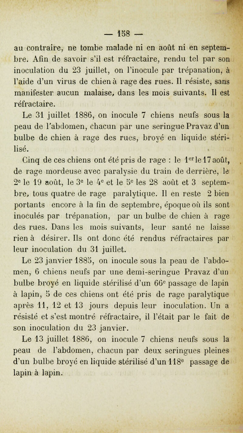 au contraire, ne tombe malade ni en août ni en septem- bre. Afin de savoir s'il est réfractaire, rendu tel par son inoculation du 23 juillet, on l'inocule par trépanation, à l'aide d'un virus de chien à rage des rues. Il résiste, sans manifester aucun malaise, dans les mois suivants. Il est réfractaire. Le 31 juillet 1886, on inocule 7 chiens neufs sous la peau de l'abdomen, chacun par une seringue Pravaz d'un bulbe de chien à rage des rues, broyé en liquide stéri- lisé. Cinq de ces chiens ont été pris de rage : le lerlel7août, de rage mordeuse avec paralysie du train de derrière, le 2e le 19 août, le 3e le 4e et le 5e les 28 août et 3 septem- bre, tous quatre de rage paralytique. Il en reste 2 bien portants encore à la fin de septembre, époque où ils sont inoculés par trépanation, par un bulbe de chien à rage des rues. Dans les mois suivants, leur santé ne laisse rien à désirer. Ils ont donc été rendus réfractaires par leur inoculation du 31 juillet. Le 23 janvier 1885, on inocule sous la peau de l'abdo- men, 6 chiens neufs par une demi-seringue Pravaz d'un bulbe broyé en liquide stérilisé d'un 66e passage de lapin à lapin, 5 de ces chiens ont été pris de rage paralytique après 11, 12 et 13 jours depuis leur inoculation. Un a résisté et s'est montré réfractaire, il l'était par le fait de son inoculation du 23 janvier. Le 13 juillet 1886, on inocule 7 chiens neufs sous la peau de l'abdomen, chacun par deux seringues pleines d'un bulbe broyé en liquide stérilisé d'un 118e passage de lapin à lapin.