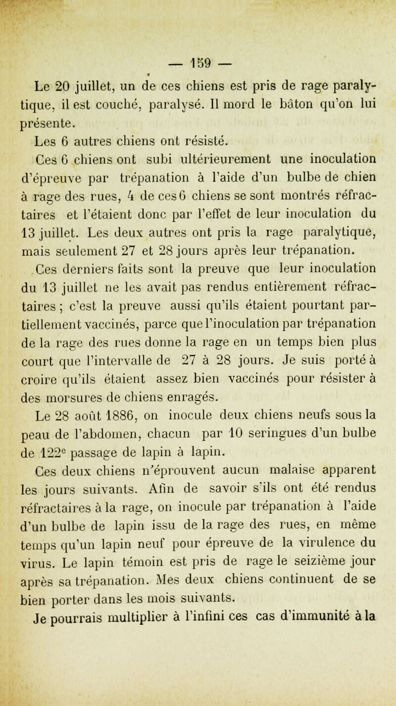 Le 20 juillet, un de ces chiens est pris de rage paraly- tique, il est couché, paralysé. Il mord le bâton qu'on lui présente. Les 6 autres chiens ont résisté. Ces 6 chiens ont subi ultérieurement une inoculation d'épreuve par trépanation à l'aide d'un bulbe de chien à rage des rues, 4 de ces 6 chiens se sont montrés réfrac- taires et l'étaient donc par l'effet de leur inoculation du 13 juillet. Les deux autres ont pris la rage paralytique, mais seulement 27 et 28 jours après leur trépanation. Ces derniers faits sont la preuve que leur inoculation du 13 juillet ne les avait pas rendus entièrement réfrac- taires ; c'est la preuve aussi qu'ils étaient pourtant par- tiellement vaccinés, parce que l'inoculation par trépanation de la rage des rues donne la rage en un temps bien plus court que l'intervalle de 27 à 28 jours. Je suis porté à croire qu'ils étaient assez bien vaccinés pour résister à des morsures de chiens enragés. Le 28 août 1886, on inocule deux chiens neufs sous la peau de l'abdomen, chacun par 10 seringues d'un bulbe de 122e passage de lapin à lapin. Ces deux chiens n'éprouvent aucun malaise apparent les jours suivants. Afin de savoir s'ils ont été rendus réfractaires à la rage, on inocule par trépanation à l'aide d'un bulbe de lapin issu de la rage des rues, en même temps qu'un lapin neuf pour épreuve de la virulence du virus. Le lapin témoin est pris de rage le seizième jour après sa trépanation. Mes deux chiens continuent de se bien porter dans les mois suivants. Je pourrais multiplier à l'infini ces cas d'immunité à la