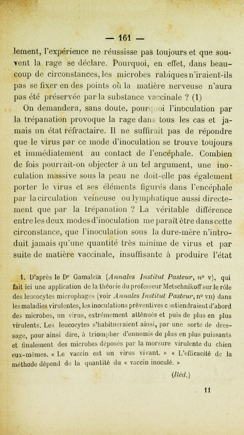 lement, l'expérience ne réussisse pas toujours et que sou- vent la rage se déclare. Pourquoi, en effet, dans beau- coup de circonstances, les microbes rabiques n'iraient-ils pas se fixer en des points ou la matière nerveuse n'aura pas été préservée parla substance vaccinale ? (1) On demandera, sans doute, pourq loi l'inoculation par la trépanation provoque la rage dans tous les cas et ja- mais un état réfractaire. Il ne suffirait pas de répondre que le virus par ce mode d'inoculation se trouve toujours et immédiatement au contact de l'encéphale. Combien de fois pourrait-on objecter à un tel argument, une ino- culation massive sous la peau ne doit-elle pas également porter le virus et ses éléments figurés dans l'encéphale par la circulation veineuse ou lymphatique aussi directe- ment que par la trépanation ? La véritable différence entre les deux modes d'inoculation me paraît être dans cette circonstance, que l'inoculation sous la dure-mère n'intro- duit jamais qu'une quantité très minime de virus et par suite de matière vaccinale, insuffisante à produire l'état 1. D'après le Dr Gamaleïa (Annales Institut Pasteur, n° v), qui fait ici une application de la théorie du professeur Metschnikoffsur le rôle des leucocytes microphages (voir Annales Institut Pasteur, n° vu) dans les maladies virulentes, les inoculations préventives c uitiendraient d'abord des microbes, un virus, extrêmement atténués et puis de plus en plus virulents. Les leucocytes s'habitueraient ainsi, par une sorte de dres- sage, pour ainsi dire, à triompher d'ennemis de plus en plus puissants et finalement des microbes déposés par la morsure virulente du chien eux-mêmes. « Le vaccin est un virus vivant. » « L'efficacité de la méthode dépend de la quantité du « vaccin inoculé. » (Réd.) 11