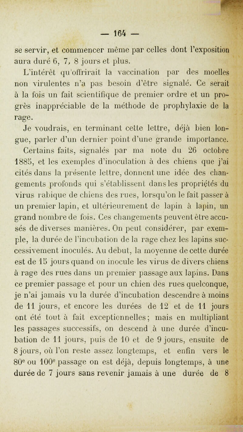 se servir, et commencer même par celles dont l'exposition aura duré 6, 7, 8 jours et plus. L'intérêt qu'offrirait la vaccination par des moelles non virulentes n'a pas besoin d'être signalé. Ce serait à la fois un fait scientifique de premier ordre et un pro- grès inappréciable de la méthode de prophylaxie de la rage. Je voudrais, en terminant cette lettre, déjà bien lon- gue, parler d'un dernier point d'une grande importance. Certains faits, signalés par ma note du 26 octobre 1885, et les exemples d'inoculation à des chiens que j'ai cités dans la présente lettre, donnent une idée des chan- gements profonds qui s'établissent dans les propriétés du virus rabique de chiens des rues, lorsqu'on le fait passer à un premier lapin, et ultérieurement de lapin à lapin, un grand nombre de fois. Ces changements peuvent être accu- sés de diverses manières. On peut considérer, par exem- ple, la durée de l'incubation de la rage chez les lapins suc- cessivement inoculés. Au début, la moyenne de cette durée est de 15 jours quand on inocule les virus de divers chiens à rage des rues dans un premier passage aux lapins. Dans ce premier passage et pour un chien des rues quelconque, je n'ai jamais vu la durée d'incubation descendre à moins de 11 jours, et encore les durées de 12 et de 11 jours ont été tout à fait exceptionnelles ; mais en multipliant les passages successifs, on descend à une durée d'incu- bation de 11 jours, puis de 10 et de 9 jours, ensuite de 8 jours, où l'on reste assez longtemps, et enfin vers le 80e ou 100e passage on est déjà, depuis longtemps, à une durée de 7 jours sans revenir jamais à une durée de 8