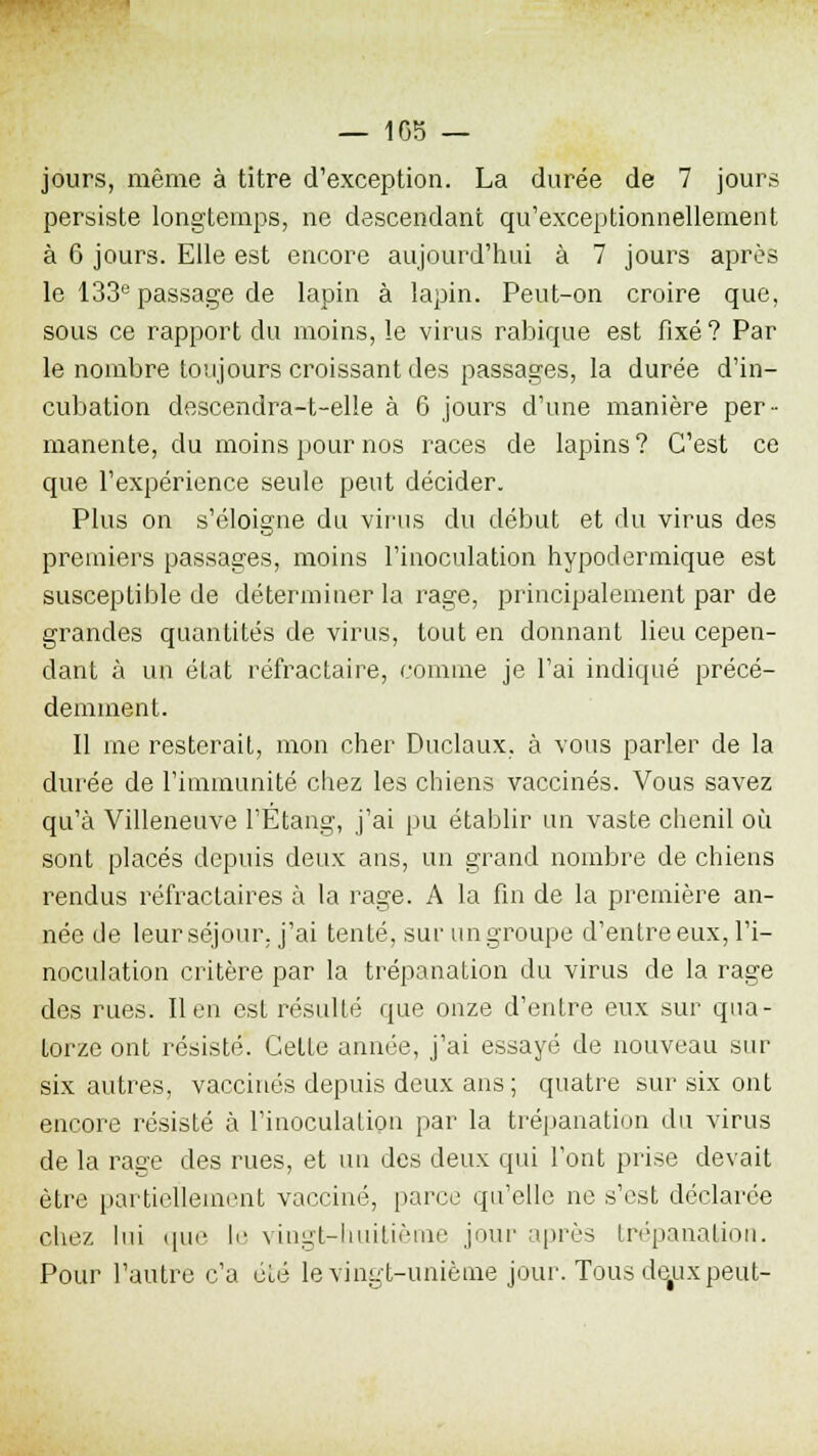 — 105 — jours, même à titre d'exception. La durée de 7 jours persiste longtemps, ne descendant qu'exceptionnellement à 0 jours. Elle est encore aujourd'hui à 7 jours après le 133e passage de lapin à lapin. Peut-on croire que, sous ce rapport du moins, le virus rabique est fixé? Par le nombre toujours croissant des passages, la durée d'in- cubation descendra-t-elle à G jours d'une manière per- manente, du moins pour nos races de lapins? C'est ce que l'expérience seule peut décider. Plus on s'éloigne du virus du début et du virus des premiers passages, moins l'inoculation hypodermique est susceptible de déterminer la rage, principalement par de grandes quantités de virus, tout en donnant lieu cepen- dant à un état réfractaire, comme je l'ai indiqué précé- demment. Il me resterait, mon cher Duclaux, à vous parler de la durée de l'immunité chez les chiens vaccinés. Vous savez qu'à Villeneuve l'Étang, j'ai pu établir un vaste chenil où sont placés depuis deux ans, un grand nombre de chiens rendus réfractaires à la rage. A la fin de la première an- née de leur séjour, j'ai tenté, sur un groupe d'entre eux, l'i- noculation critère par la trépanation du virus de la rage des rues. lien est résulté que onze d'entre eux sur qua- torze ont résisté. Cette année, j'ai essayé de nouveau sur six autres, vaccinés depuis deux ans ; quatre sur six ont encore résisté à l'inoculation par la trépanation du virus de la rage des rues, et un des deux qui l'ont prise devait être partiellement vacciné, parce qu'elle ne s'est déclarée chez lui que h' vingt-huitième joui' après trépanation. Pour l'autre c'a été le vingt-unième jour. Tous dejxx peut-