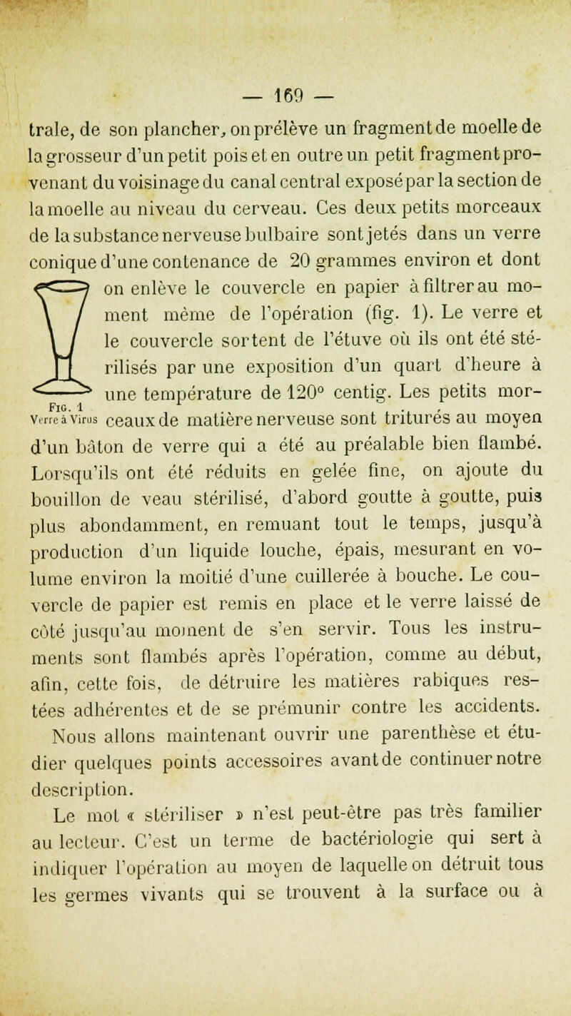 traie, de son plancher, on prélève un fragment de moelle de la grosseur d'un petit poiseten outre un petit fragmentpro- venant du voisinage du canal central exposé par la section de la moelle au niveau du cerveau. Ces deux petits morceaux de la substance nerveuse bulbaire sontjetés dans un verre conique d'une contenance de 20 grammes environ et dont on enlève le couvercle en papier à filtrer au mo- ment même de l'opération (fig. 1). Le verre et le couvercle sortent de l'étuve où ils ont été sté- rilisés par une exposition d'un quart d'heure à une température de 120° centig. Les petits mor- Fi°- * ... verre à virus ceaux de matière nerveuse sont tritures au moyen d'un bâton de verre qui a été au préalable bien flambé. Lorsqu'ils ont été réduits en gelée fine, on ajoute du bouillon de veau stérilisé, d'abord goutte à goutte, puis plus abondamment, en remuant tout le temps, jusqu'à production d'un liquide louche, épais, mesurant en vo- lume environ la moitié d'une cuillerée à bouche. Le cou- vercle de papier est remis en place et le verre laissé de côté jusqu'au moment de s'en servir. Tous les instru- ments sont flambés après l'opération, comme au début, afin, cette fois, de détruire les matières rabiques res- tées adhérentes et de se prémunir contre les accidents. Nous allons maintenant ouvrir une parenthèse et étu- dier quelques points accessoires avant de continuer notre description. Le mot « stériliser j n'est peut-être pas très familier au lecteur. C'est un terme de bactériologie qui sert à indiquer l'opération au moyen de laquelle on détruit tous les germes vivants qui se trouvent à la surface ou à