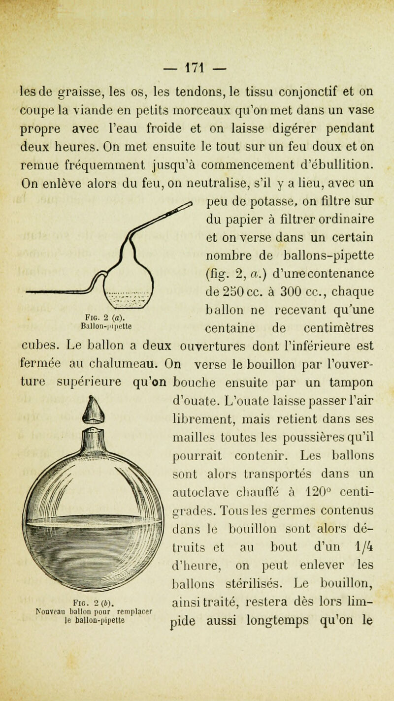 les de graisse, les os, les tendons, le tissu conjonctif et on coupe la viande en petits morceaux qu'on met dans un vase propre avec l'eau froide et on laisse digérer pendant deux heures. On met ensuite le tout sur un feu doux et on remue fréquemment jusqu'à commencement d'ébullition. On enlève alors du feu, on neutralise, s'il y a lieu, avec un peu de potasse, on filtre sur du papier à filtrer ordinaire et on verse dans un certain nombre de ballons-pipette (fig. 2, a.) d'une contenance de 230ce. à 300 ce, chaque ballon ne recevant qu'une centaine de centimètres cubes. Le ballon a deux ouvertures dont l'inférieure est fermée au chalumeau. On verse le bouillon par l'ouver- ture supérieure qu'on bouche ensuite par un tampon d'ouate. L'ouate laisse passer l'air librement, mais retient dans ses mailles toutes les poussières qu'il pourrait contenir. Les ballons sont alors transportés dans un autoclave chauffé à 120° centi- grades. Tous les germes contenus dans le bouillon sont alors dé- truits et au bout d'un 1/4 d'heure, on peut enlever les ballons stérilisés. Le bouillon, ainsi traité, restera dès lors lim- pide aussi longtemps qu'on le Fig. 2(1)). Nouveau ballon pour remplacer Je ballou-pipette