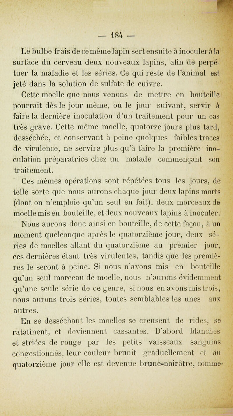 Le bulbe frais de ce même lapin sert ensuite à inoculer à la surface du cerveau deux nouveaux lapins, afin de perpé- tuer la maladie et les séries. Ce qui reste de l'animal est jeté dans la solution de sulfate de cuivre. Cette moelle que nous venons de mettre en bouteille pourrait dès le jour même, ou le jour suivant, servir à faire la dernière inoculation d'un traitement pour un cas très grave. Cette même moelle, quatorze jours plus tard, desséchée, et conservant a peine quelques faibles traces de virulence, ne servira plus qu'à faire la première ino- culation préparatrice chez un malade commençant son traitement. Ces mêmes opérations sont répétées tous les jours, de telle sorte que nous aurons chaque jour deux lapins morts (dont on n'emploie qu'un seul en fait), deux morceaux de moelle mis en bouteille, et deux nouveaux lapins à inoculer. Nous aurons donc ainsi en bouteille, de cette façon, à un moment quelconque après le quatorzième jour, deux sé- ries de moelles allant du quatorzième au premier jour, ces dernières étant très virulentes, tandis que les premiè- res le seront à peine. Si nous n'avons mis en bouteille qu'un seul morceau de moelle, nous n'aurons évidemment qu'une seule série de ce genre, si nous en avons mis trois, nous aurons trois séries, toutes semblables les unes aux autres. En se desséchant les moelles se creusent de rides, se ratatinent, et deviennent cassantes. D'abord blanches et striées de rouge par les petits vaisseaux sanguins congestionnés, leur couleur brunit graduellement et au quatorzième jour elle est devenue brune-noiràtre, comme-