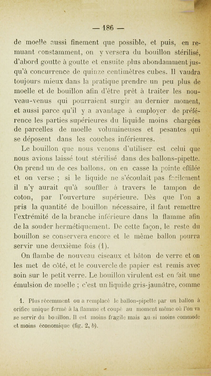 de moelle aussi finement que possible, et puis, en re- muant constamment, on y versera du bouillon stérilisé, d'abord goutte à goutte et ensuite plus abondamment jus- qu'à concurrence de quinze centimètres cubes. Il vaudra toujours mieux dans la pratique prendre un peu plus de moelle et de bouillon afin d'être prêt à traiter les nou- veau-venus qui pourraient surgir au dernier moment, et aussi parce qu'il y a avantage à employer de préfé- rence les parties supérieures du liquide moins chargées de parcelles de moelle volumineuses et pesantes qui se déposent dans les couches inférieures. Le bouillon que nous venons d'utiliser est celui que nous avions laissé tout stérilisé dans des ballons-pipette. On prend un de ces ballons, on en casse la pointe effilée et on verse ; si le liquide ne s'écoulait pas facilement il n'y aurait qu'à souffler à travers le tampon de coton, par l'ouverture supérieure. Dès que l'on a pris la quantité de bouillon nécessaire, il faut remettre l'extrémité de la branche inférieure dans la flamme afin de la souder hermétiquement. De cette façon, le reste du bouillon se conservera encore et le même ballon pourra servir une deuxième fois (1). On flambe de nouveau ciseaux et bâton de verre et on les met de côté, et le couvercle de papier est remis avec soin sur le petit verre. Le bouillon virulent est en fait une émulsion de moelle ; c'est un liquide gris-jaunâtre, comme 1. Plus récemment ou a remplacé le ballon-pipette par un ballon à orifice unique fermé à la flamme et coupé au moment même où l'on va se servir du bctillon. Il est moins fragile mais au si moins commode et moins économique (fig. 2, b).