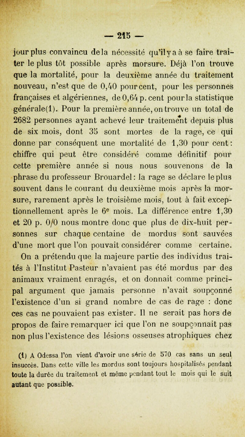 jour plus convaincu delà nécessité qu'ilyaà se faire trai- ter le plus tôt possible après morsure. Déjà l'on trouve que la mortalité, pour la deuxième année du traitement nouveau, n'est que de 0,40 pour cent, pour les personnes françaises et algériennes, de 0,64 p. cent pour la statistique générale(l). Pour la première année, on trouve un total de 2682 personnes ayant achevé leur traitement depuis plus de six mois, dont 35 sont mortes de la rage, ce qui donne par conséquent une mortalité de 1,30 pour cent: chiffre qui peut être considéré comme définitif pour cette première année si nous nous souvenons de la phrase du professeur Brouardel: la rage se déclare le plus souvent dans le courant du deuxième mois après la mor- sure, rarement après le troisième mois, tout à fait excep- tionnellement après le 6e mois. La différence entre 1,30 et 20 p. 0/0 nous montre donc que plus de dix-huit per- sonnes sur chaque centaine de mordus sont sauvées d'une mort que l'on pouvait considérer comme certaine. On a prétendu que la majeure partie des individus trai- tés à l'Institut Pasteur n'avaient pas été mordus par des animaux vraiment enragés, et on donnait comme princi- pal argument que jamais personne n'avait soupçonné l'existence d'un si grand nombre de cas de rage : donc ces cas ne pouvaient pas exister. Il ne serait pas hors de propos de faire remarquer ici que l'on ne soupçonnait pas non plus l'existence des lésions osseuses atrophiques chez (1) A Odessa l'on vient d'avoir une série de 570 cas sans un seul insuccès. Dans cette ville les mordus sont toujours hospitalisés pendant toute la durée du traitement et même pendant tout le mois qui le suit autant que possible.