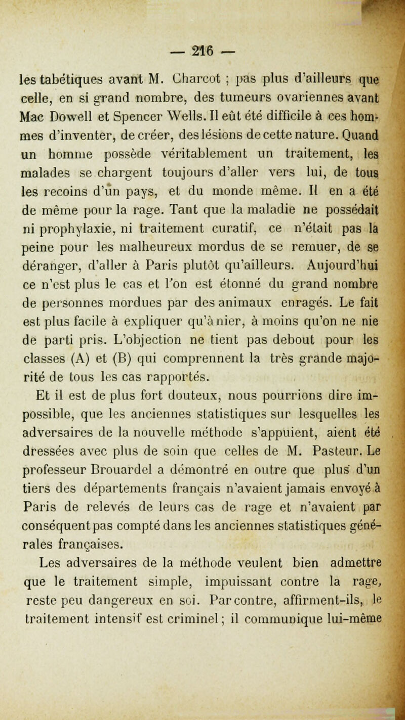 les tabétiques avant M. Charcot ; pas plus d'ailleurs que celle, en si grand nombre, des tumeurs ovariennes avant Mac Dowell et Spencer Wells. Il eût été difficile à ces hom- mes d'inventer, de créer, des lésions de cette nature. Quand un homme possède véritablement un traitement, les malades se chargent toujours d'aller vers lui, de tous les recoins d'un pays, et du monde même. Il en a été de même pour la rage. Tant que la maladie ne possédait ni prophylaxie, ni traitement curatif, ce n'était pas la peine pour les malheureux mordus de se remuer, de se déranger, d'aller à Paris plutôt qu'ailleurs. Aujourd'hui ce n'est plus le cas et Ton est étonné du grand nombre de personnes mordues par des animaux enragés. Le fait est plus facile à expliquer qu'à nier, à moins qu'on ne nie de parti pris. L'objection ne tient pas debout pour les classes (A) et (B) qui comprennent la très grande majo- rité de tous les cas rapportés. Et il est de plus fort douteux, nous pourrions dire im- possible, que les anciennes statistiques sur lesquelles les adversaires de la nouvelle méthode s'appuient, aient été dressées avec plus de soin que celles de M. Pasteur. Le professeur Brouardel a démontré en outre que plus d'un tiers des départements français n'avaient jamais envoyée Paris de relevés de leurs cas de rage et n'avaient par conséquent pas compté dans les anciennes statistiques géné- rales françaises. Les adversaires de la méthode veulent bien admettre que le traitement simple, impuissant contre la rage, reste peu dangereux en soi. Par contre, affirment-ils, le traitement intensif est criminel; il communique lui-même