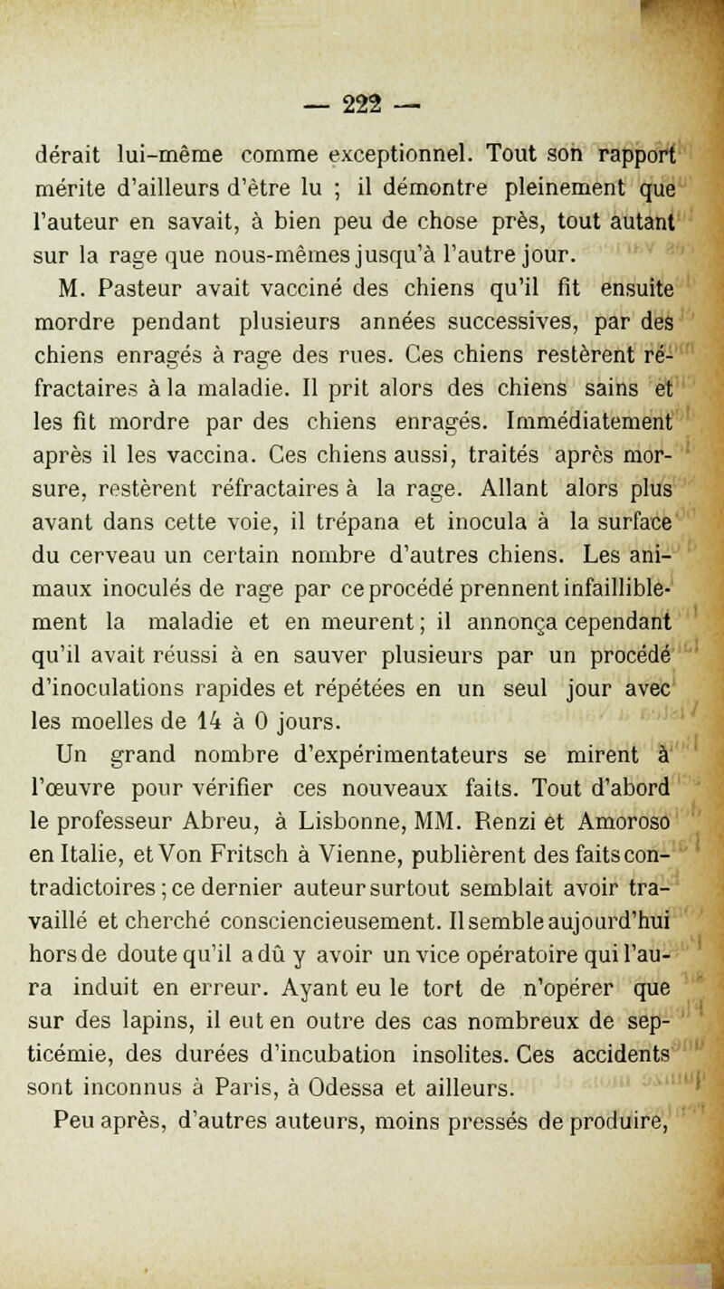 dérait lui-même comme exceptionnel. Tout son rapport mérite d'ailleurs d'être lu ; il démontre pleinement que l'auteur en savait, à bien peu de chose près, tout autant sur la rage que nous-mêmes jusqu'à l'autre jour. M. Pasteur avait vacciné des chiens qu'il fit ensuite mordre pendant plusieurs années successives, par des chiens enragés à rage des rues. Ces chiens restèrent ré- fractaires à la maladie. Il prit alors des chiens sains et les fit mordre par des chiens enragés. Immédiatement après il les vaccina. Ces chiens aussi, traités après mor- sure, restèrent réfractaires à la rage. Allant alors plus avant dans cette voie, il trépana et inocula à la surface du cerveau un certain nombre d'autres chiens. Les ani- maux inoculés de rage par ce procédé prennent infaillible- ment la maladie et en meurent ; il annonça cependant qu'il avait réussi à en sauver plusieurs par un procédé d'inoculations rapides et répétées en un seul jour avec les moelles de 14 à 0 jours. Un grand nombre d'expérimentateurs se mirent à l'œuvre pour vérifier ces nouveaux faits. Tout d'abord le professeur Abreu, à Lisbonne, MM. Renzi et Amoroso en Italie, et Von Fritsch à Vienne, publièrent des faits con- tradictoires ; ce dernier auteur surtout semblait avoir tra- vaillé et cherché consciencieusement. Il semble aujourd'hui hors de doute qu'il a dû y avoir un vice opératoire qui l'au- ra induit en erreur. Ayant eu le tort de n'opérer que sur des lapins, il eut en outre des cas nombreux de sep- ticémie, des durées d'incubation insolites. Ces accidents sont inconnus à Paris, à Odessa et ailleurs. Peu après, d'autres auteurs, moins pressés de produire,