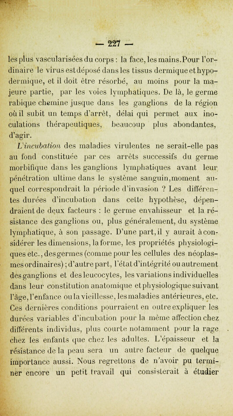 les plus vascularisées du corps : la face, les mains.Pour l'or- dinaire le virus est déposé dans les tissus dermique et hypo- dermique, et il doit être résorbé, au moins pour la ma- jeure partie, par les voies lymphatiques. De là, le germe rabique chemine jusque dans les ganglions de la région où il subit un temps d'arrêt, délai qui permet aux ino- culations thérapeutiques, beaucoup plus abondantes, d'agir. L'incubation des maladies virulentes ne serait-elle pas au fond constituée par ces arrêts successifs du germe morbifique dans les ganglions lymphatiques avant leur pénétration ultime dans le système sanguin,moment au- quel correspondrait la période d'invasion ? Les différen- tes durées d'incubation dans celte hypothèse, dépen- draient de deux facteurs : le germe envahisseur et la ré- sistance des ganglions ou, plus généralement, du système lymphatique, à son passage. D'une part, il y aurait à con- sidérer les dimensions, la forme, les propriétés physiologi- ques etc., des germes (comme pour les cellules des néoplas- mes ordinaires); d'autre part, l'état d'intégrité ou autrement des ganglions et des leucocytes, les variations individuelles dans leur constitution anatomique et physiologique suivant l'âge, l'enfance ou la vieillesse, les maladies antérieures, etc. Ces dernières conditions pourraient en outre expliquer les durées variables d'incubation pour la même affection chez différents individus, plus courte notamment pour la rage chez les enfants que chez les adultes. L'épaisseur et la résistance de la peau sera un autre facteur de quelque importance aussi. Nous regrettons de n'avoir pu termi- ner encore un petit travail qui consisterait à étudier