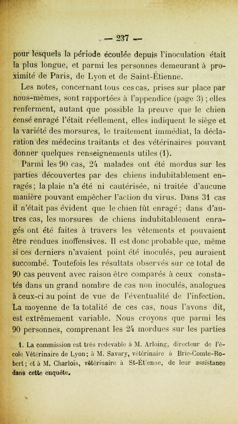 pour lesquels la période écoulée depuis l'inoculation était la plus longue, et parmi les personnes demeurant à pro- ximité de Paris, de Lyon et de Saint-Étienne. Les notes, concernant tous ces cas, prises sur place par nous-mêmes, sont rapportées à l'appendice (page 3) ; elles renferment, autant que possible la preuve que le chien censé enragé l'était réellement, elles indiquent le siège et la variété des morsures, le traitement immédiat, la décla- ration des médecins traitants et des vétérinaires pouvant donner quelques renseignements utiles (1). Parmi les 90 cas, 24 malades ont été mordus sur les parties découvertes par des chiens indubitablement en- ragés; la plaie n'a été ni cautérisée, ni traitée d'aucune manière pouvant empêcher l'action du virus. Dans 31 cas il n'était pas évident que le chien fût enragé ; dans d'au- tres cas, les morsures de chiens indubitablement enra- gés ont été faites à travers les vêtements et pouvaient être rendues inoffensives. Il est donc probable que, même si ces derniers n'avaient point été inoculés, peu auraient succombé. Toutefois les résultats observés sur ce total de 90 cas peuvent avec raison être comparés à ceux consta- tés dans un grand nombre de cas non inoculés, analogues à ceux-ci au point de vue de l'éventualité de l'infection. La moyenne de la totalité de ces cas, nous l'avons dit, est extrêmement variable. Nous croyons que parmi les 90 personnes, comprenant les 24 mordues sur les parties 1. La commission est très redevable à M. Arloing, directeur de l'é- cole Vétérinaire de Lyon; à M. Savary, vétérinaire à Brie-Comte-Ro- bert ; et à M. Charlois, vôtérioairc a St-Ét:enne, de leur assistance dans cette enquête.