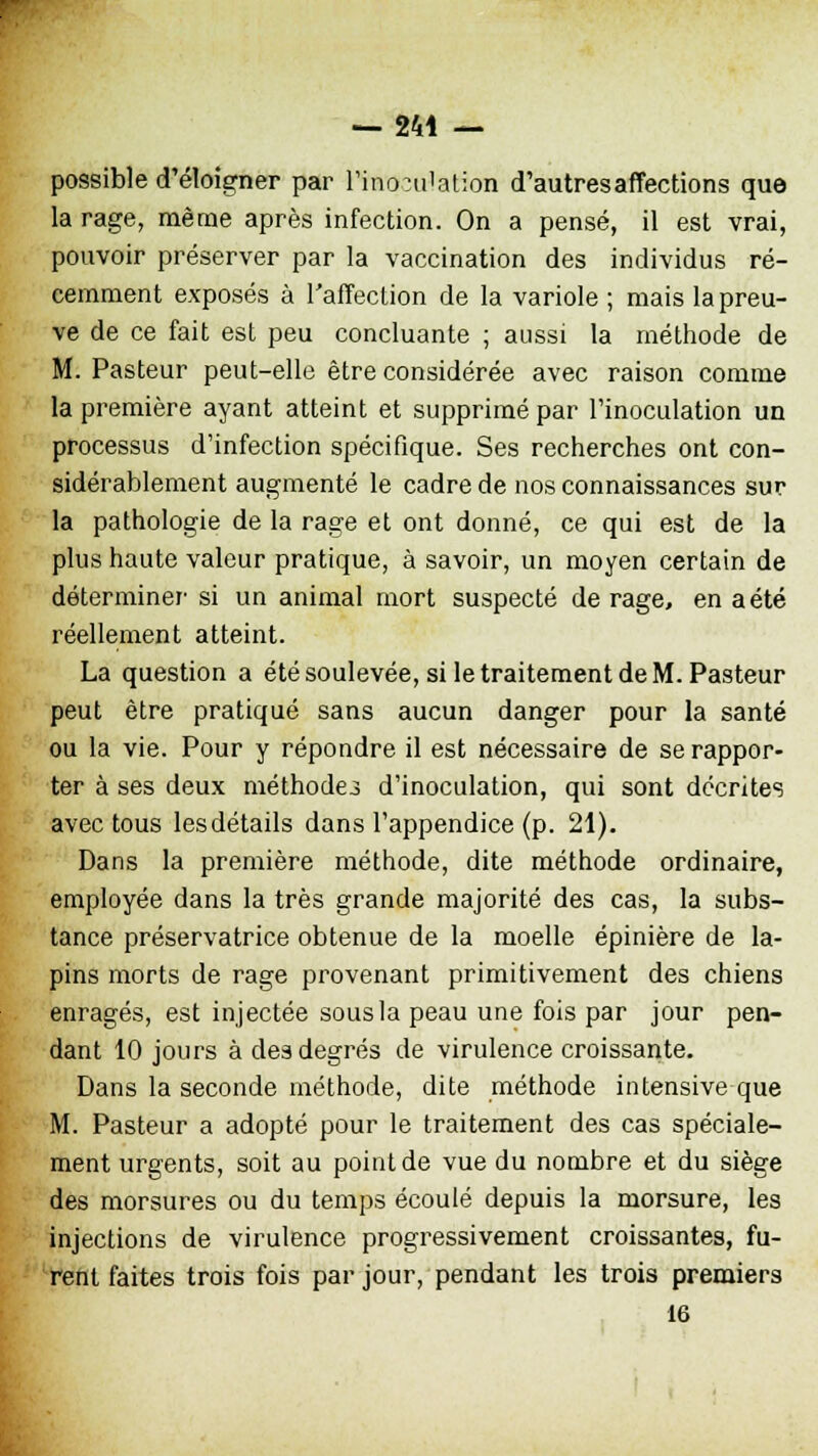 — 244 — possible d'éloigner par l'inondation d'autres affections que la rage, même après infection. On a pensé, il est vrai, pouvoir préserver par la vaccination des individus ré- cemment exposés à l'affection de la variole ; mais la preu- ve de ce fait est peu concluante ; aussi la méthode de M. Pasteur peut-elle être considérée avec raison comme la première ayant atteint et supprimé par l'inoculation un processus d'infection spécifique. Ses recherches ont con- sidérablement augmenté le cadre de nos connaissances sur la pathologie de la rage et ont donné, ce qui est de la plus haute valeur pratique, à savoir, un moyen certain de déterminer1 si un animal mort suspecté de rage, en a été réellement atteint. La question a été soulevée, si le traitement de M. Pasteur peut être pratiqué sans aucun danger pour la santé ou la vie. Pour y répondre il est nécessaire de se rappor- ter à ses deux méthodei d'inoculation, qui sont décrites avec tous les détails dans l'appendice (p. 21). Dans la première méthode, dite méthode ordinaire, employée dans la très grande majorité des cas, la subs- tance préservatrice obtenue de la moelle épinière de la- pins morts de rage provenant primitivement des chiens enragés, est injectée sous la peau une fois par jour pen- dant 10 jours à des degrés de virulence croissante. Dans la seconde méthode, dite méthode intensive que M. Pasteur a adopté pour le traitement des cas spéciale- ment urgents, soit au point de vue du nombre et du siège des morsures ou du temps écoulé depuis la morsure, les injections de virulence progressivement croissantes, fu- rent faites trois fois par jour, pendant les trois premiers 16