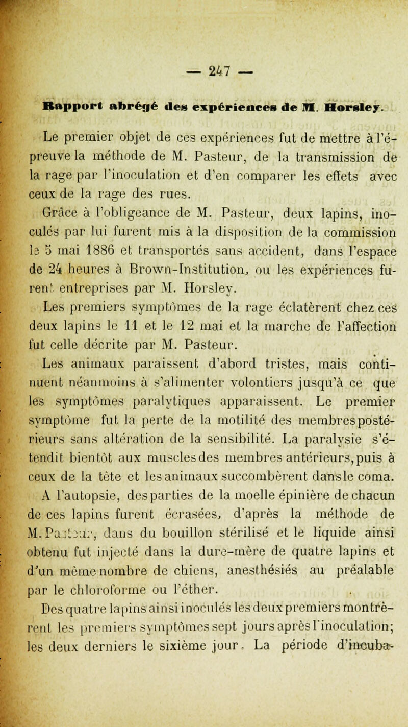 Rapport abrégé des expériences de m. Horwley. Le premier objet de ces expériences fut de mettre à l'é- preuve la méthode de M. Pasteur, de la transmission de la rage par l'inoculation et d'en comparer les effets avec ceux de la rage des rues. Grâce à l'obligeance de M. Pasteur, deux lapins, ino- culés par lui furent mis à la disposition de la commission le 5 mai 1886 et transportés sans accident, dans l'espace de 24 heures à Brown-Institution, ou les expériences fu- rent entreprises par M. Horsley. Les premiers symptômes de la rage éclatèrent chez ces deux lapins le 11 et le 12 mai et la marche de l'affection fut celle décrite par M. Pasteur. Les animaux paraissent d'abord tristes, mais conti- nuent néanmoins à s'alimenter volontiers jusqu'à ce que les symptômes paralytiques apparaissent. Le premier symptôme fut la perte de la motilité des membres posté- rieurs sans altération de la sensibilité. La paralysie s'é- tendit bientôt aux musclesdes membres antérieurs,puis à ceux de la tète et les animaux succombèrent dansle coma. A l'autopsie, des parties de la moelle épinière de chacun de ces lapins furent écrasées, d'après la méthode de Mi.Paobur, dans du bouillon stérilisé et le liquide ainsi obtenu fut injecté dans la dure-mère de quatre lapins et d'un même nombre de chiens, anesthésiés au préalable par le chloroforme ou l'éther. Des quatre lapins ainsi inoculés les deux premiers montrè- rent les premiers symptômes sept jours après l'inoculation; les deux derniers le sixième jour- La période d'incuba-