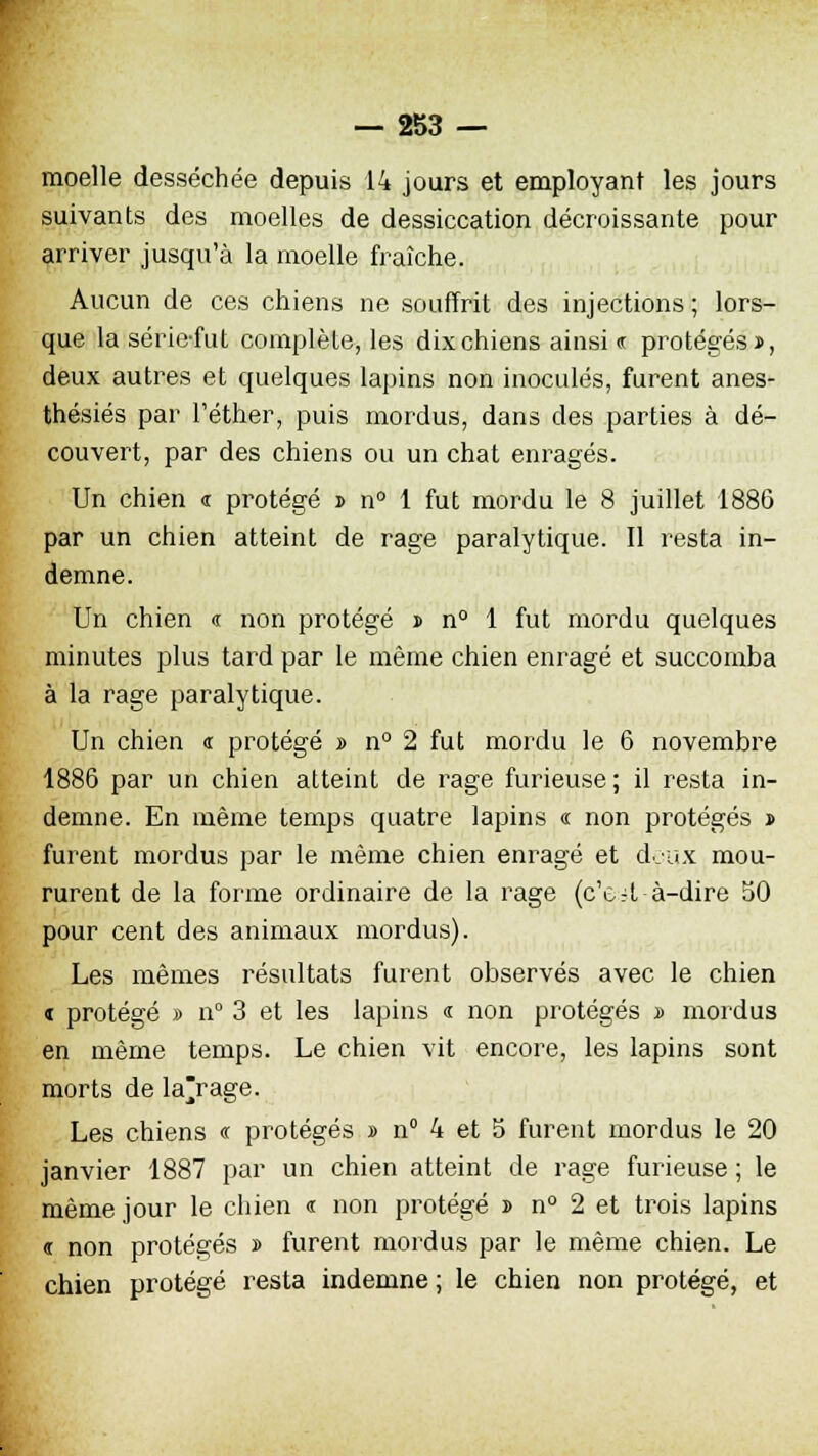 moelle desséchée depuis 14 jours et employant les jours suivants des moelles de dessiccation décroissante pour arriver jusqu'à la moelle fraîche. Aucun de ces chiens ne souffrit des injections ; lors- que la série-fut complète, les dix chiens ainsi « protégés», deux autres et quelques lapins non inoculés, furent anes- thésiés par Téther, puis mordus, dans des parties à dé- couvert, par des chiens ou un chat enragés. Un chien « protégé » n° 1 fut mordu le 8 juillet 1886 par un chien atteint de rage paralytique. Il resta in- demne. Un chien <r non protégé » n° 1 fut mordu quelques minutes plus tard par le même chien enragé et succomba à la rage paralytique. Un chien « protégé » n° 2 fut mordu le 6 novembre 1886 par un chien atteint de rage furieuse; il resta in- demne. En même temps quatre lapins « non protégés » furent mordus par le même chien enragé et deux mou- rurent de la forme ordinaire de la rage (c'c-it à-dire 50 pour cent des animaux mordus). Les mêmes résultats furent observés avec le chien « protégé » n° 3 et les lapins <r non protégés » mordus en même temps. Le chien vit encore, les lapins sont morts de la'rage. Les chiens « protégés » n° 4 et 5 furent mordus le 20 janvier 1887 par un chien atteint de rage furieuse ; le même jour le chien « non protégé » n° 2 et trois lapins ï non protégés » furent mordus par le même chien. Le chien protégé resta indemne; le chien non protégé, et