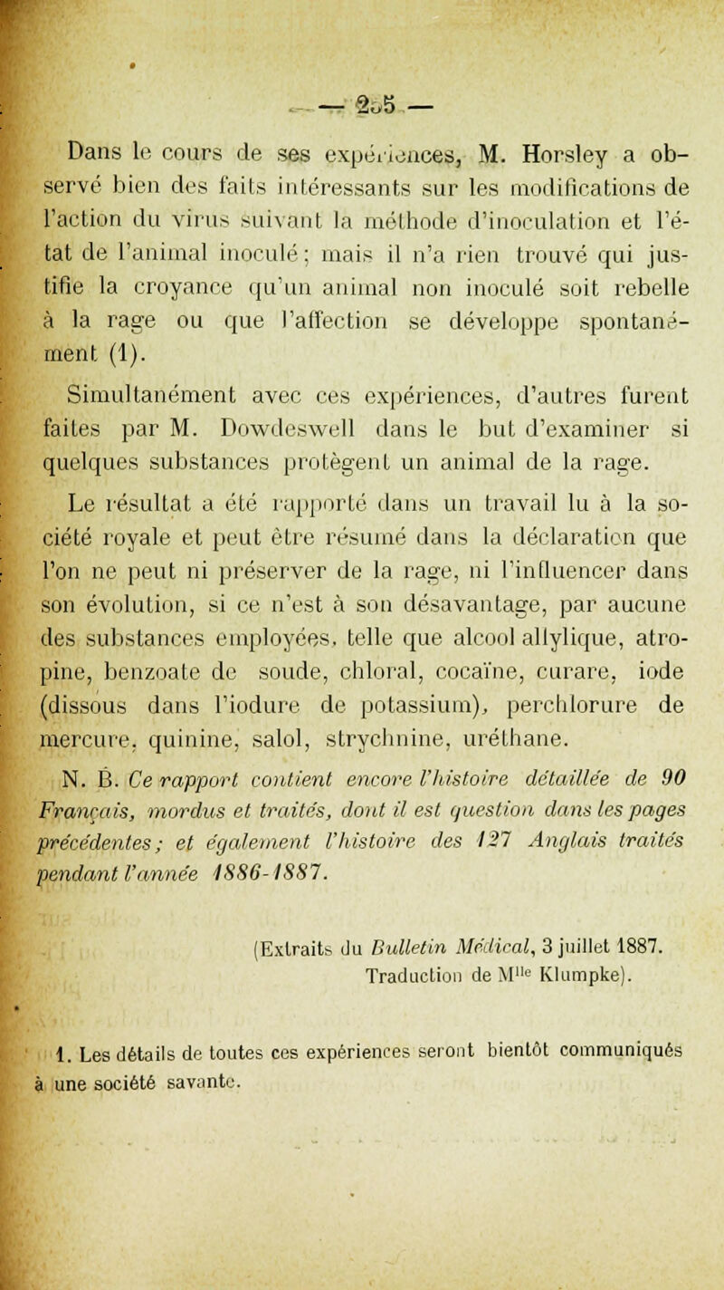 . _2oS _ Dans le cours de ses expériences, M. Horsley a ob- servé bien des faits intéressants sur les modifications de l'action du virus suivant la méthode d'inoculation et l'é- tat de l'animal inoculé ; mais il n'a rien trouvé qui jus- tifie la croyance qu'un animal non inoculé soit rebelle à la rage ou que l'affection se développe spontané- ment (1). Simultanément avec ces expériences, d'autres furent faites par M. Dowdeswell dans le but d'examiner si quelques substances protègent un anima] de la rage. Le résultat a été rapporté dans un travail lu à la so- ciété royale et peut être résumé dans la déclaration que l'on ne peut ni préserver de la rage, ni l'influencer dans son évolution, si ce n'est à son désavantage, par aucune des substances employées, telle que alcool allylique, atro- pine, benzoate de soude, chloral, cocaïne, curare, iode (dissous dans l'iodure de potassium), percliforure de mercure, quinine, salol, strychnine, urélhane. N. B. Ce rapport contient encore l'histoire détaillée de 90 Français, mordus et traités, dont il est question dans les pages précédentes ; et également l'histoire des 127 Anglais traités pendant l'année 1886-1887. (Extraits du Bulletin Médical, 3 juillet 1887. Traduction de M1,e Klumpke). 1. Les détails de toutes ces expériences seront bientôt communiqués à une société savante.