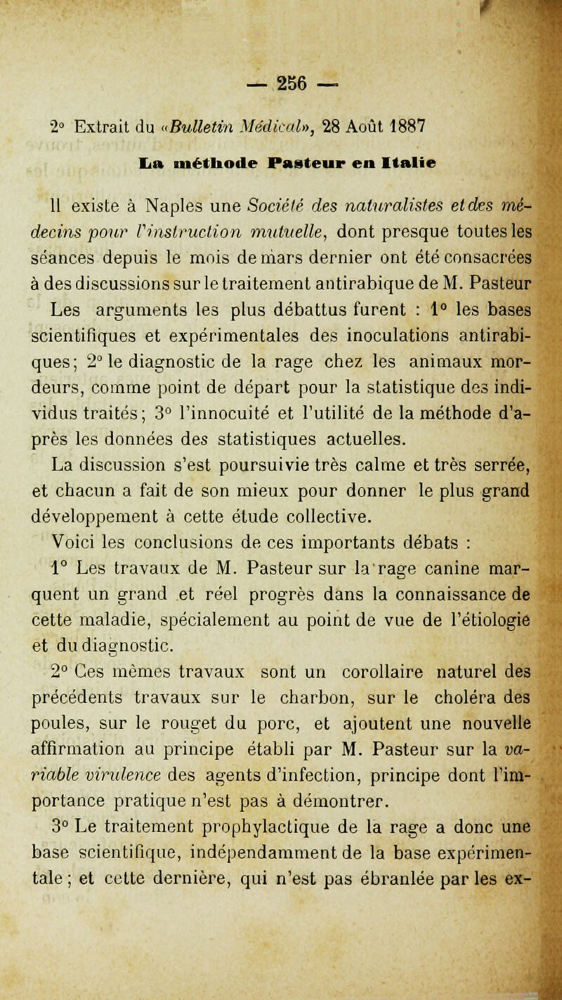 2» Extrait du «Bulletin Médical», 28 Août 1887 lia méthode Pasteur en Italie 11 existe à Naples une Société des naturalistes et des mé- decins pour l'instruction mutuelle, dont presque toutes les séances depuis le mois de mars dernier ont été consacrées à des discussions sur le traitement antirabique de M. Pasteur Les arguments les plus débattus furent : 1° les bases scientifiques et expérimentales des inoculations antirabi- ques; 2° le diagnostic de la rage chez les animaux mor- deurs, comme point de départ pour la statistique des indi- vidus traités; 3° l'innocuité et l'utilité de la méthode d'a- près les données des statistiques actuelles. La discussion s'est poursuivie très calme et très serrée, et chacun a fait de son mieux pour donner le plus grand développement à cette étude collective. Voici les conclusions de ces importants débats : 1° Les travaux de M. Pasteur sur larage canine mar- quent un grand et réel progrès dans la connaissance de cette maladie, spécialement au point de vue de l'étiologie et du diagnostic. 2° Ces mêmes travaux sont un corollaire naturel des précédents travaux sur le charbon, sur le choléra des poules, sur le rouget du porc, et ajoutent une nouvelle affirmation au principe établi par M. Pasteur sur la va- riable virulence des agents d'infection, principe dont l'im- portance pratique n'est pas à démontrer. 3° Le traitement prophylactique de la rage a donc une base scientifique, indépendamment de la base expérimen- tale; et cette dernière, qui n'est pas ébranlée parles ex-