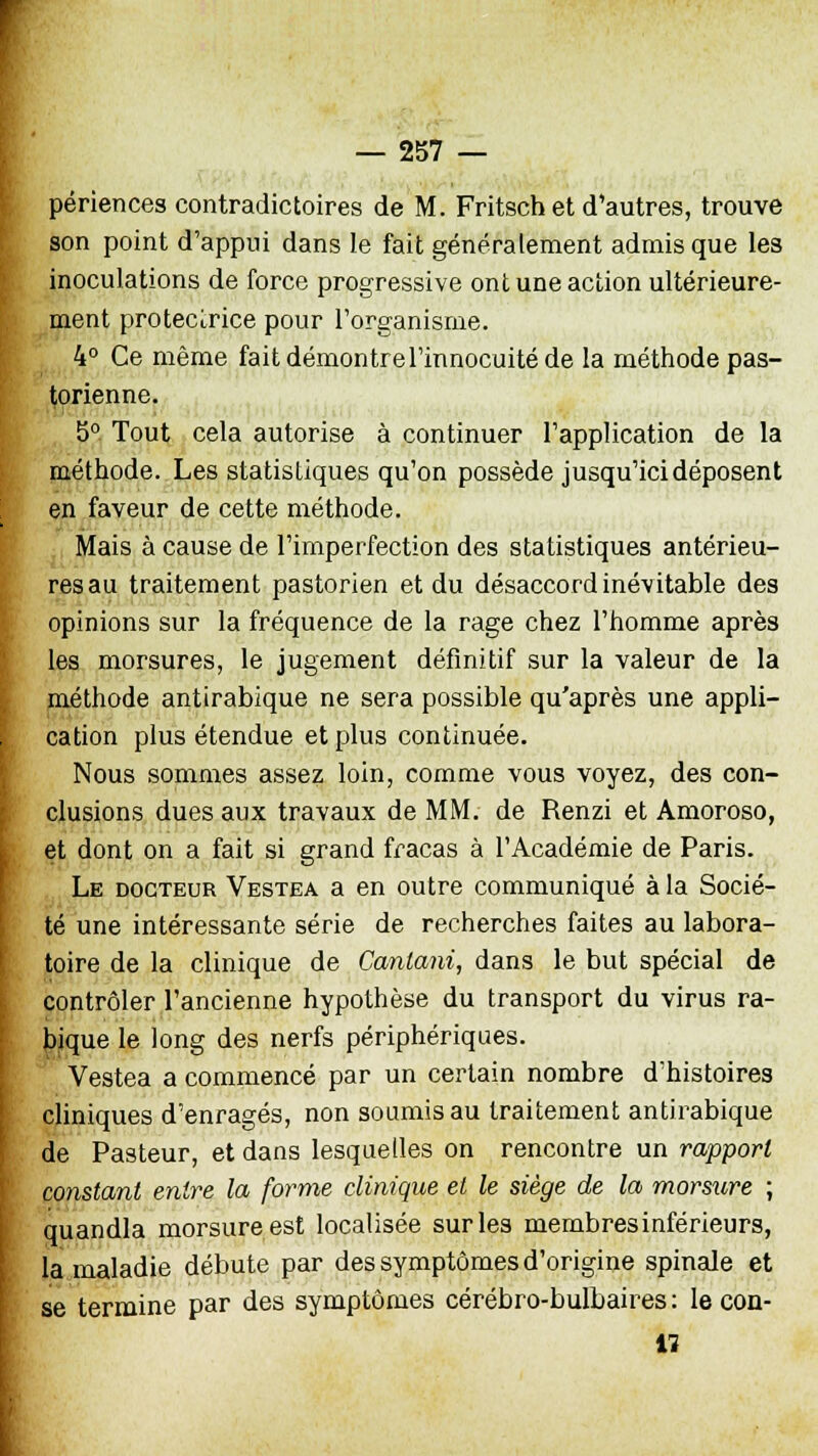 périences contradictoires de M. Fritsch et d'autres, trouve son point d'appui dans le fait généralement admis que les inoculations de force progressive ont une action ultérieure- ment protectrice pour l'organisme. 4° Ce même fait démontre l'innocuité de la méthode pas- torienne. 5° Tout cela autorise à continuer l'application de la méthode. Les statistiques qu'on possède jusqu'ici déposent en faveur de cette méthode. Mais à cause de l'imperfection des statistiques antérieu- res au traitement pastorien et du désaccord inévitable des opinions sur la fréquence de la rage chez l'homme après les morsures, le jugement définitif sur la valeur de la méthode antirabique ne sera possible qu'après une appli- cation plus étendue et plus continuée. Nous sommes assez loin, comme vous voyez, des con- clusions dues aux travaux de MM. de Renzi et Amoroso, et dont on a fait si grand fracas à l'Académie de Paris. Le docteur Vestea a en outre communiqué à la Socié- té une intéressante série de recherches faites au labora- toire de la clinique de Canlani, dans le but spécial de contrôler l'ancienne hypothèse du transport du virus ra- bique le long des nerfs périphériques. Vestea a commencé par un certain nombre d'histoires cliniques d'enragés, non soumis au traitement antirabique de Pasteur, et dans lesquelles on rencontre un rapport constant entre la forme clinique et le siège de la morsure ; quandla morsure est localisée sur les membresinférieurs, la maladie débute par des symptômes d'origine spinale et se termine par des symptômes cérébro-bulbaires : le con- il