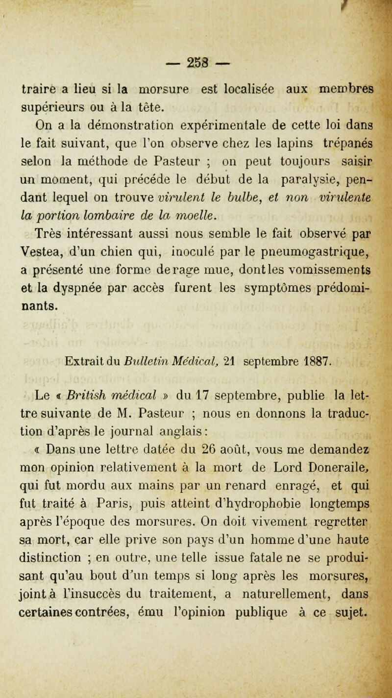 traire a lieu si la morsure est localisée aux membres supérieurs ou à la tête. On a la démonstration expérimentale de cette loi dans le fait suivant, que l'on observe chez les lapins trépanés selon la méthode de Pasteur ; on peut toujours saisir un moment, qui précède le début de la paralysie, pen- dant lequel on trouve virulent le bulbe, et non virulente la portion lombaire de la moelle. Très intéressant aussi nous semble le fait observé par Vestea, d'un chien qui, inoculé par le pneumogastrique, a présenté une forme de rage mue, dontles vomissements et la dyspnée par accès furent les symptômes prédomi- nants. Extrait du Bulletin Médical, 21 septembre 1887. Le « British médical » du 17 septembre, publie la let- tre suivante de M. Pasteur ; nous en donnons la traduc- tion d'après le journal anglais : « Dans une lettre datée du 26 août, vous me demandez mon opinion relativement à la mort de Lord Doneraile, qui fut mordu aux mains par un renard enragé, et qui fut traité à Paris, puis atteint d'hydrophobie longtemps après l'époque des morsures. On doit vivement regretter sa mort, car elle prive son pays d'un homme d'une haute distinction ; en outre, une telle issue fatale ne se produi- sant qu'au bout d'un temps si long après les morsures, joint à l'insuccès du traitement, a naturellement, dans certaines contrées, ému l'opinion publique à ce sujet.
