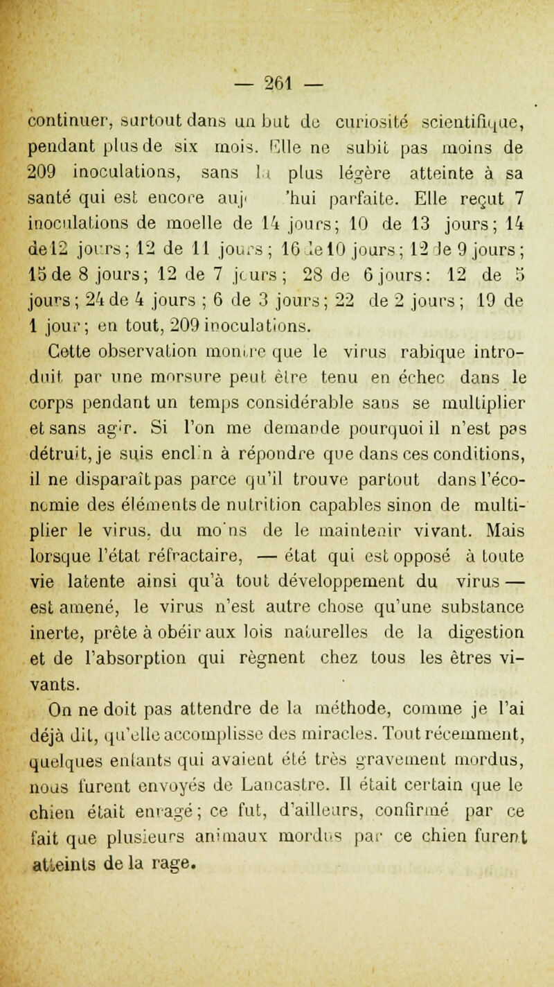 continuer, surtout dans ua but du curiosité scientifique, pendant plus de six mois. Wle ne subit pas moins de 209 inoculations, sans lu plus légère atteinte à sa santé qui est encore auj< 'nui parfaite. Elle reçut 7 inoculations de moelle de 14 jours; 10 de 13 jours; 14 de 12 jours ; 12 de 11 jours ; 16 le 10 jours ; 12 Je 9 jours ; 15de 8 jours; 12 de 7 jours; 28 de 6 jours: 12 de 5 jou^s ; 24 de 4 jours ; 6 de 3 jours ; 22 de 2 jours ; 19 de 1 jour; en tout, 209 inoculations. Cette observation montre que le virus rabique intro- duit par une morsure peut èlre tenu en échec dans le corps pendant un temps considérable sans se multiplier et sans ag^r. Si l'on me demande pourquoi il n'est pas détruit, je suis encl'n à répondre que dans ces conditions, il ne disparaîtpas parce qu'il trouve partout dans l'éco- nomie des éléments de nutrition capables sinon de multi- plier le virus, du mo'ns de le maintenir vivant. Mais lorsque l'état réfractaire, — état qui est opposé à toute vie latente ainsi qu'à tout développement du virus — est amené, le virus n'est autre chose qu'une substance inerte, prête à obéir aux lois naturelles de la digestion et de l'absorption qui régnent chez tous les êtres vi- vants. On ne doit pas attendre de la méthode, comme je l'ai déjà dit, qu'elle accomplisse des miracles. Tout récemment, quelques entants qui avaient été très gravement mordus, noas lurent envoyés de Lancastre. Il était certain que le chien était enragé ; ce fut, d'ailleurs, confirmé par ce fait que plusieurs animaux mordus par ce chien furent atteints de la rage.