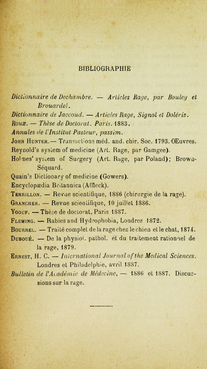 BIBLIOGRAPHIE Dictionnaire de Dechambre. — Articles Rage, par Bouley et Brouardel. Dictionnaire de Jaccoud. — Articles Rage, Signol et Doléris. Roux. — Thèse de Doctorat. Paris. 1883. Annules de l'Institut Pasteur, passim. John Huntër.— Transactions méd. and. chir. Soc. 1793. OEuvres. Reynold's sysiem of medicine (Art. Rage, par Gamgee). Holmes' System of Surgery (Art. Rage, parPolaad); Brown- Séquard. Quain's Dictionary of medicine (Gowers). Encyclopaedia Britannica (Affleck). Terrillon. — Revue scientifique, 1886 (chirurgie de la rage). Grancher. — Revue scientifique, 10 juillet 1886. Ygouf. — Thèse de doctorat, Paris 1887. Fleming. — Rabiesand Hyd.-opbobia, Londres 1872. Bourrel. — Traité complet de la rage chez le chien et le chat, 1874. Duboué. — De la physiol. pathol. et du traitement rationael de la rage, 1879. Ernest, H. C. — International Journal ofthe Médical Sciences. Londres et Philadelphie, avril 1887. Bulletin de l'Académie de Médecine, — 1S86 et 1887. Discus- sions sur la rage.