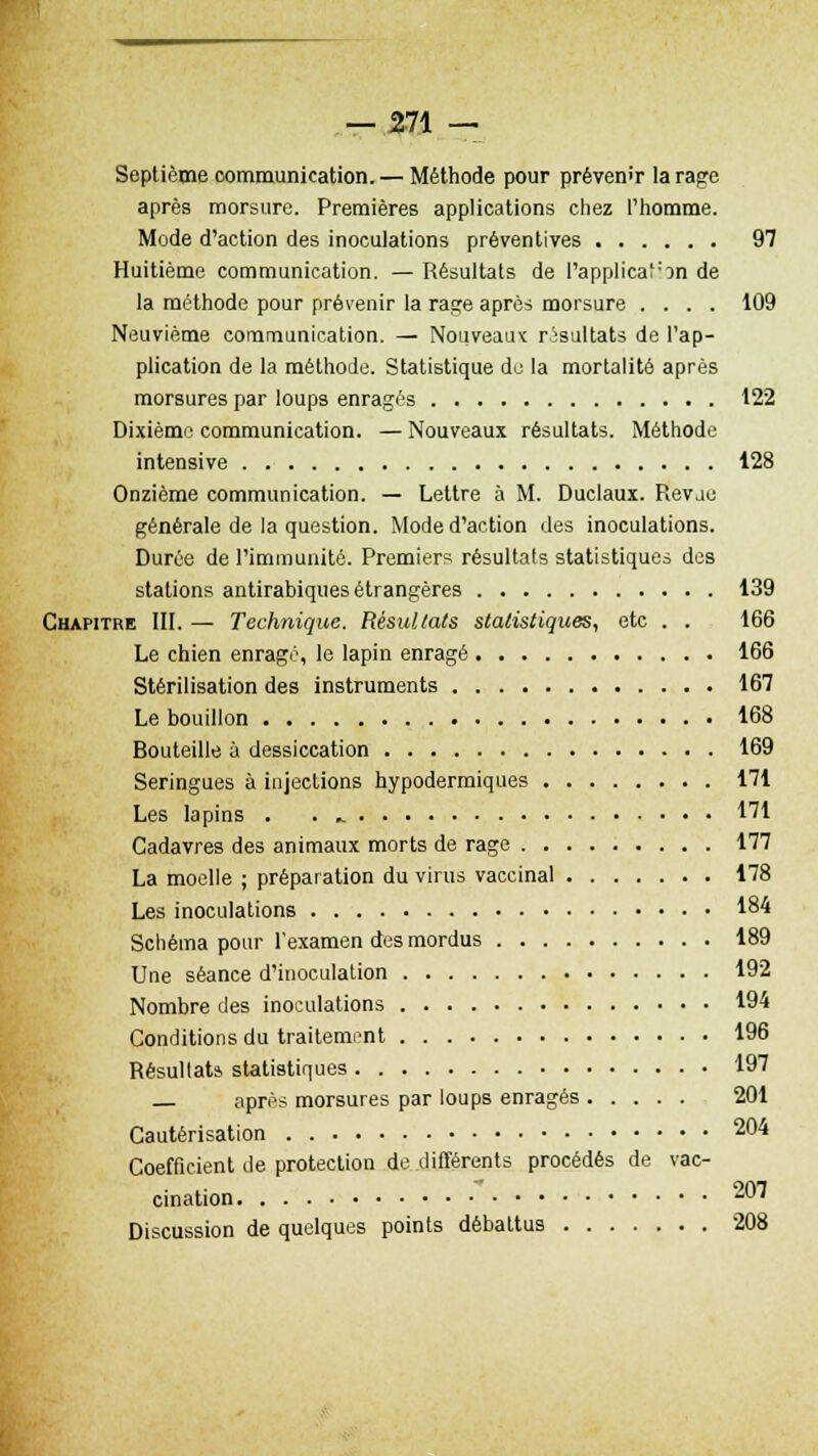 Septième communication. — Méthode pour prévenir la rage après morsure. Premières applications chez l'homme. Mode d'action des inoculations préventives 97 Huitième communication. — Résultats de l'application de la méthode pour prévenir la rage après morsure .... 109 Neuvième communication. — Nouveaux résultats de l'ap- plication de la méthode. Statistique do la mortalité après morsures par loups enragés 122 Dixième communication. — Nouveaux résultats. Méthode intensive 128 Onzième communication. — Lettre à M. Duclaux. Revae générale de la question. Mode d'action des inoculations. Durée de l'immunité. Premiers résultats statistiques des stations antirabiques étrangères 139 Chapitre III. — Technique. Résultats statistiques, etc . . 166 Le chien enragé, le lapin enragé 166 Stérilisation des instruments 167 Le bouillon 168 Bouteille à dessiccation 169 Seringues à injections hypodermiques 171 Les lapins . . ^ 171 Cadavres des animaux morts de rage 177 La moelle ; préparation du virus vaccinal 178 Les inoculations 184 Schéma pour l'examen des mordus 189 Une séance d'inoculation 192 Nombre des inoculations 194 Conditions du traitement 196 Résultats statistiques 197 — après morsures par loups enragés 201 Cautérisation 204 Coefficient de protection de différents procédés de vac- cination 207 Discussion de quelques points débattus 208