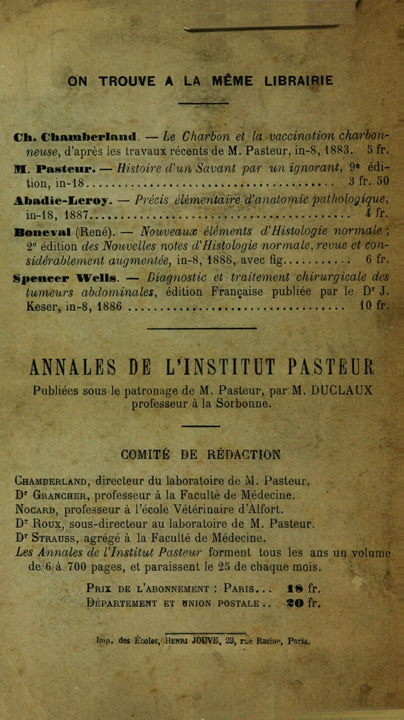 ON TROUVE A LA MÊME LIBRAIRIE Ch. Cnamtoerlanu. — Le Charbon et la vaccination charbon- neuse, d'après les travaux récents de M. Pasteur, in-8,1883. 5 fr. M. Pasteur. — Histoire d'un Savant par un ignorant, 9« édi- tion, in-18 3 fr. 50 Abadie-Iieroy. — Précis élémentaire d'anatomie pathologique, in-18, 1887 4 fr. Boneval (René). — Nouveaux éléments d'Histologie normale ; 2e édition des Nouvelles notes d'Histologie normale, revue et con- sidérablement augmentée, in-8, 1888, avec fig 6 fr. Spencer Wells. — Diagnostic et traitement chirurgicale des tumeurs abdominales, édition Française publiée par le Dr J. Keser, in-8, 1886 10 fr. ANNALES DE L'INSTITUT PASTEUR Publiées sous le patronage de M. Pasteur, par M. DUCLAUX professeur à la Sorbonne. COMITÉ DE RÉDACTION Chamberland, directeur du laboratoire de M. Pasteur. Dr Grancher, professeur à la Faculté de Médecine. Nocard, professeur à l'école Vétérinaire d'Alfort. Dr Roux, sous-directeur au laboratoire de M. Pasteur. Dr Strauss, agrégé à la Faculté de Médecine. Les Annales de l'Institut Pasteur forment tous les ans un volume de 6 à 700 pages, et paraissent le 25 de chaque mois. Prix de l'abonnement : Paris. .. 18 fr. Département et hnion postale .. ZO fr. Imp. des ÉcoUs, Henri JOUVE, 23, r.e. Racine, Paris.