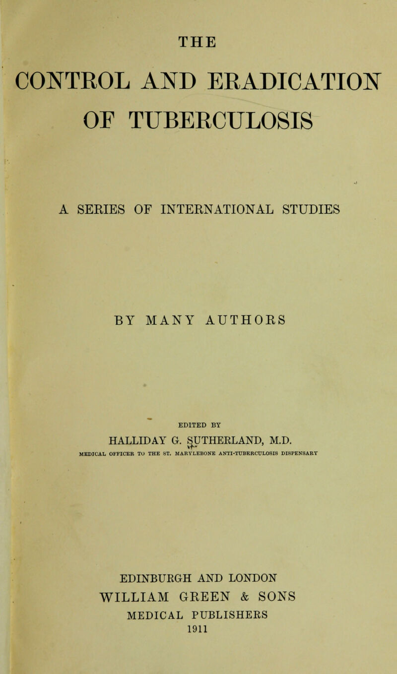 THE CONTROL AND ERADICATION OF TUBERCULOSIS A SERIES OF INTERNATIONAL STUDIES BY MANY AUTHORS EDITED BY HALLIDAY G. SUTHERLAND, M.D. MEDICAL OFFICER TO THE ST. MARVLEBONE A NTI-TUBERCULOSIS DISPENSARr EDINBURGH AND LONDON WILLIAM GREEN & SONS MEDICAL PUBLISHERS 1911