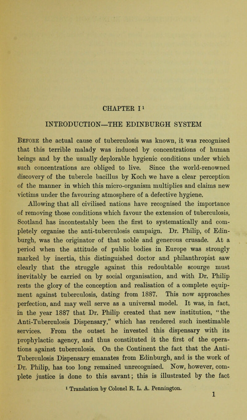 INTRODUCTION—THE EDINBURGH SYSTEM Before the actual cause of tuberculosis was known, it was recognised that this terrible malady was induced by concentrations of human beings and by the usually deplorable hygienic conditions under which such concentrations are obliged to live. Since the world-renowned discovery of the tubercle bacillus by Koch we have a clear perception of the manner in which this micro-organism multiplies and claims new victims under the favouring atmosphere of a defective hygiene. Allowing that all civilised nations have recognised the importance of removing those conditions which favour the extension of tuberculosis, Scotland has incontestably been the first to systematically and com- pletely organise the anti-tuberculosis campaign. Dr. Philip, of Edin- burgh, was the originator of that noble and generous crusade. At a period when the attitude of public bodies in Europe was strongly marked by inertia, this distinguished doctor and philanthropist saw clearly that the struggle against this redoubtable scourge must inevitably be carried on by social organisation, and with Dr. Philip rests the glory of the conception and realisation of a complete equip- ment against tuberculosis, dating from 1887. This now approaches perfection, and may well serve as a universal model. It was, in fact, in the year 1887 that Dr. Philip created that new institution, the Anti-Tuberculosis Dispensary, which has rendered such inestimable services. From the outset he invested this dispensary with its prophylactic agency, and thus constituted it the first of the opera- tions against tuberculosis. On the Continent the fact that the Anti- Tuberculosis Dispensary emanates from Edinburgh, and is the work of Dr. Philip, has too long remained unrecognised. Now, however, com- plete justice is done to this savant; this is illustrated by the fact 1 Translation by Colonel R. L. A. Pennington.