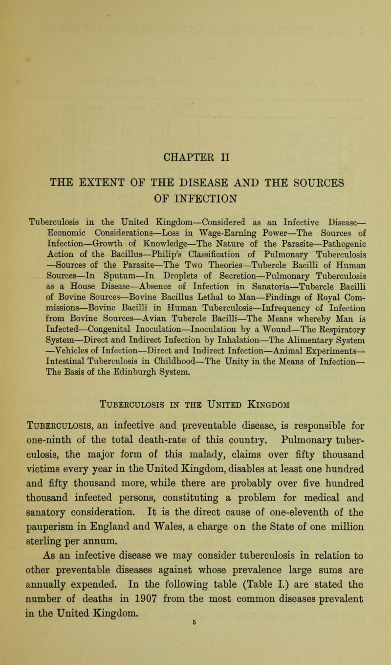 THE EXTENT OF THE DISEASE AND THE SOURCES OF INFECTION Tuberculosis in the United Kingdom—Considered as an Infective Disease— Economic Considerations—Loss in Wage-Earning Power—The Sources of Infection—Growth of Knowledge—The Nature of the Parasite—Pathogenic Action of the Bacillus—Philip's Classification of Pulmonary Tuberculosis —Sources of the Parasite—The Two Theories—Tubercle Bacilli of Human Sources—In Sputum—In Droplets of Secretion—Pulmonary Tuberculosis as a House Disease—Absence of Infection in Sanatoria—Tubercle Bacilli of Bovine Sources—Bovine Bacillus Lethal to Man—Findings of Royal Com- missions—Bovine Bacilli in Human Tuberculosis—Infrequency of Infection from Bovine Sources—Avian Tubercle Bacilli—The Means whereby Man is Infected—Congenital Inoculation—Inoculation by a Wound—The Respiratory System—Direct and Indirect Infection by Inhalation—The Alimentary System —Vehicles of Infection—Direct and Indirect Infection—Animal Experiments— Intestinal Tuberculosis in Childhood—The Unity in the Means of Infection— The Basis of the Edinburgh System. Tuberculosis in the United Kingdom Tuberculosis, an infective and preventable disease, is responsible for one-ninth of the total death-rate of this country. Pulmonary tuber- culosis, the major form of this malady, claims over fifty thousand victims every year in the United Kingdom, disables at least one hundred and fifty thousand more, while there are probably over five hundred thousand infected persons, constituting a problem for medical and sanatory consideration. It is the direct cause of one-eleventh of the pauperism in England and Wales, a charge on the State of one million sterling per annum. As an infective disease we may consider tuberculosis in relation to other preventable diseases against whose prevalence large sums are annually expended. In the following table (Table I.) are stated the number of deaths in 1907 from the most common diseases prevalent in the United Kingdom.