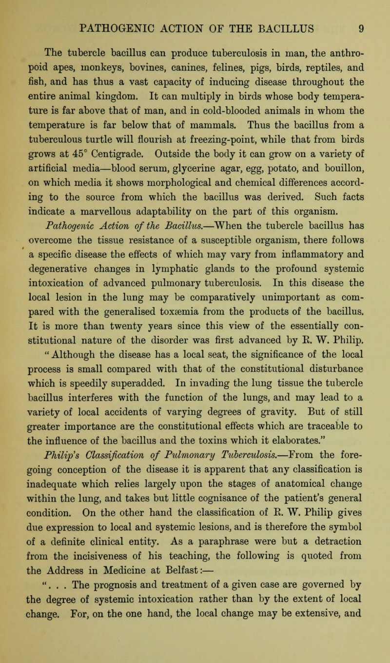 The tubercle bacillus can produce tuberculosis in man, the anthro- poid apes, monkeys, bovines, canines, felines, pigs, birds, reptiles, and fish, and has thus a vast capacity of inducing disease throughout the entire animal kingdom. It can multiply in birds whose body tempera- ture is far above that of man, and in cold-blooded animals in whom the temperature is far below that of mammals. Thus the bacillus from a tuberculous turtle will nourish at freezing-point, while that from birds grows at 45° Centigrade. Outside the body it can grow on a variety of artificial media—blood serum, glycerine agar, egg, potato, and bouillon, on which media it shows morphological and chemical differences accord- ing to the source from which the bacillus was derived. Such facts indicate a marvellous adaptability on the part of this organism. Pathogenic Action of the Bacillus.—When the tubercle bacillus has overcome the tissue resistance of a susceptible organism, there follows a specific disease the effects of which may vary from inflammatory and degenerative changes in lymphatic glands to the profound systemic intoxication of advanced pulmonary tuberculosis. In this disease the local lesion in the lung may be comparatively unimportant as com- pared with the generalised toxtemia from the products of the bacillus. It is more than twenty years since this view of the essentially con- stitutional nature of the disorder was first advanced by E. W. Philip.  Although the disease has a local seat, the significance of the local process is small compared with that of the constitutional disturbance which is speedily superadded. In invading the lung tissue the tubercle bacillus interferes with the function of the lungs, and may lead to a variety of local accidents of varying degrees of gravity. But of still greater importance are the constitutional effects which are traceable to the influence of the bacillus and the toxins which it elaborates. Philip's Classification of Pulmonary Tuberculosis.—From the fore- going conception of the disease it is apparent that any classification is inadequate which relies largely upon the stages of anatomical change within the lung, and takes but little cognisance of the patient's general condition. On the other hand the classification of B. W. Philip gives due expression to local and systemic lesions, and is therefore the symbol of a definite clinical entity. As a paraphrase were but a detraction from the incisiveness of his teaching, the following is quoted from the Address in Medicine at Belfast:— ... The prognosis and treatment of a given case are governed by the degree of systemic intoxication rather than by the extent of local change. For, on the one hand, the local change may be extensive, and