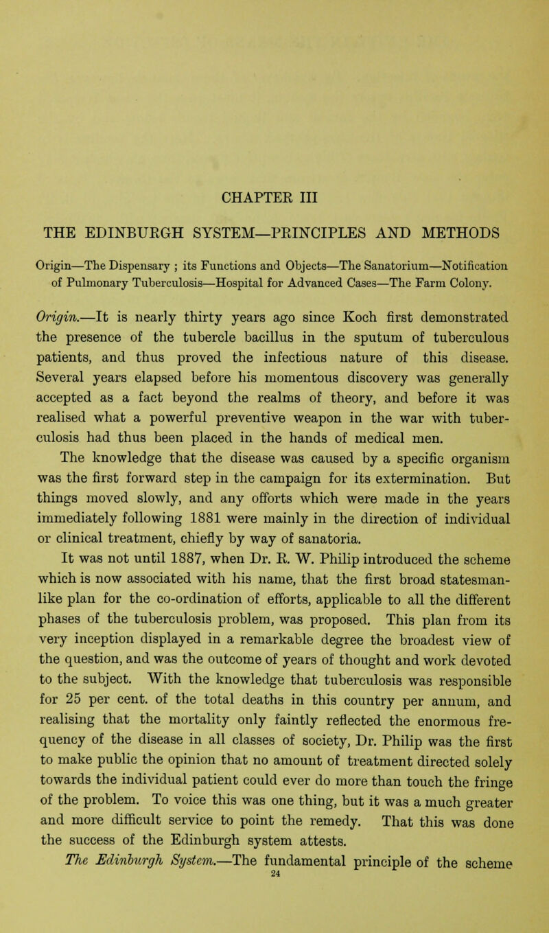 CHAPTEE III THE EDINBUEGH SYSTEM—PEINCIPLES AND METHODS Origin—The Dispensary ; its Functions and Objects—The Sanatorium—Notification of Pulmonary Tuberculosis—Hospital for Advanced Cases—The Farm Colony. Origin.—It is nearly thirty years ago since Koch first demonstrated the presence of the tubercle bacillus in the sputum of tuberculous patients, and thus proved the infectious nature of this disease. Several years elapsed before his momentous discovery was generally accepted as a fact beyond the realms of theory, and before it was realised what a powerful preventive weapon in the war with tuber- culosis had thus been placed in the hands of medical men. The knowledge that the disease was caused by a specific organism was the first forward step in the campaign for its extermination. But things moved slowly, and any offorts which were made in the years immediately following 1881 were mainly in the direction of individual or clinical treatment, chiefly by way of sanatoria. It was not until 1887, when Dr. E. W. Philip introduced the scheme which is now associated with his name, that the first broad statesman- like plan for the co-ordination of efforts, applicable to all the different phases of the tuberculosis problem, was proposed. This plan from its very inception displayed in a remarkable degree the broadest view of the question, and was the outcome of years of thought and work devoted to the subject. With the knowledge that tuberculosis was responsible for 25 per cent, of the total deaths in this country per annum, and realising that the mortality only faintly reflected the enormous fre- quency of the disease in all classes of society, Dr. Philip was the first to make public the opinion that no amount of treatment directed solely towards the individual patient could ever do more than touch the fringe of the problem. To voice this was one thing, but it was a much greater and more difficult service to point the remedy. That this was done the success of the Edinburgh system attests. The Edinburgh System.—The fundamental principle of the scheme